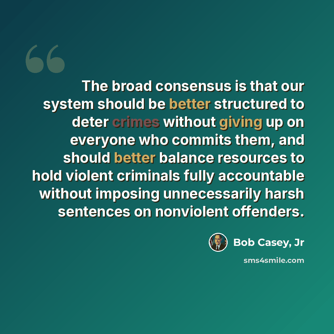 “The broad consensus is that our system should be better structured to deter crimes without giving up on everyone who commits them, and should better balance resources to hold violent criminals fully accountable without imposing unnecessarily harsh sentences on nonviolent offenders.” quote by Bob Casey, Jr