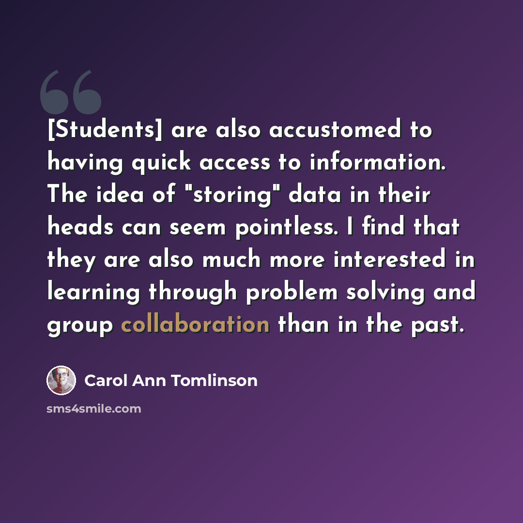 “[Students] are also accustomed to having quick access to information. The idea of "storing" data in their heads can seem pointless. I find that they are also much more interested in learning through problem solving and group collaboration than in the past.” quote by Carol Ann Tomlinson