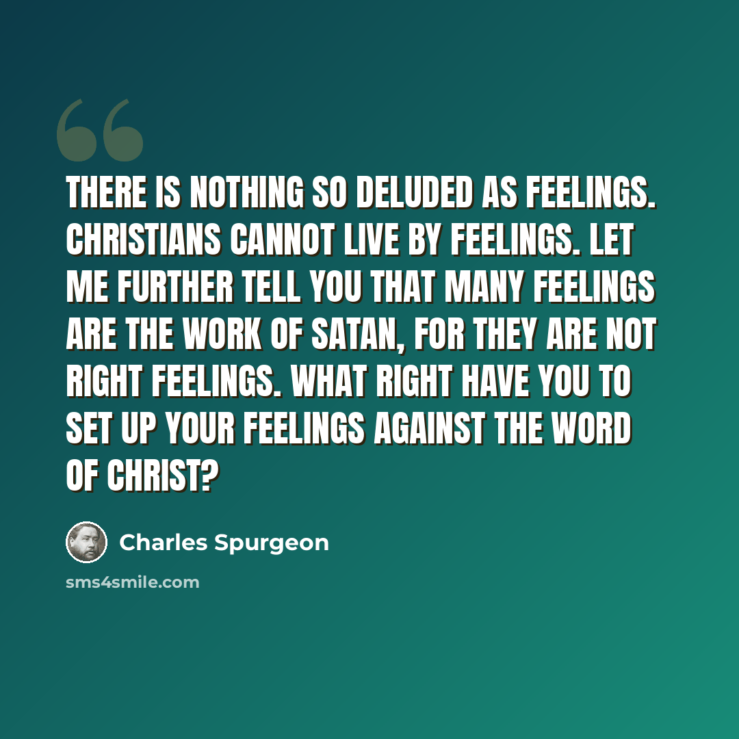 “There is nothing so deluded as feelings. Christians cannot live by feelings. Let me further tell you that many feelings are the work of Satan, for they are not right feelings. What right have you to set up your feelings against the Word of Christ?” quote by Charles Spurgeon