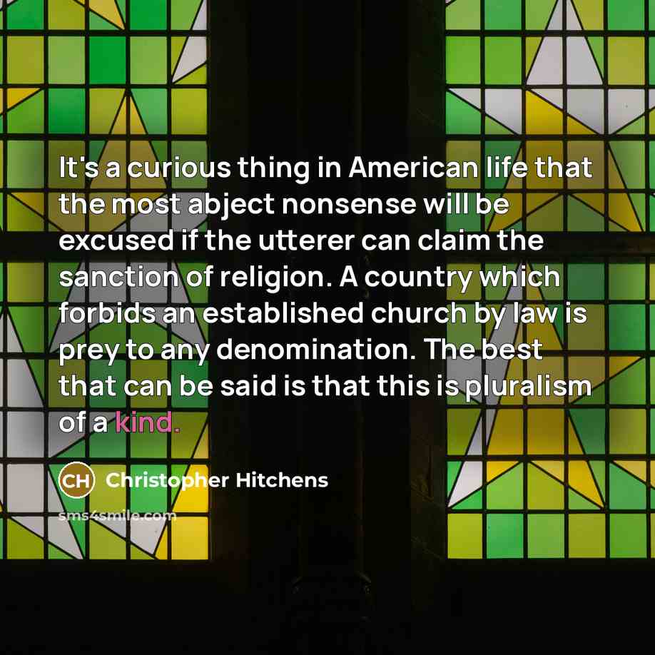 “It's a curious thing in American life that the most abject nonsense will be excused if the utterer can claim the sanction of religion. A country which forbids an established church by law is prey to any denomination. The best that can be said is that this is pluralism of a kind.” quote by Christopher Hitchens