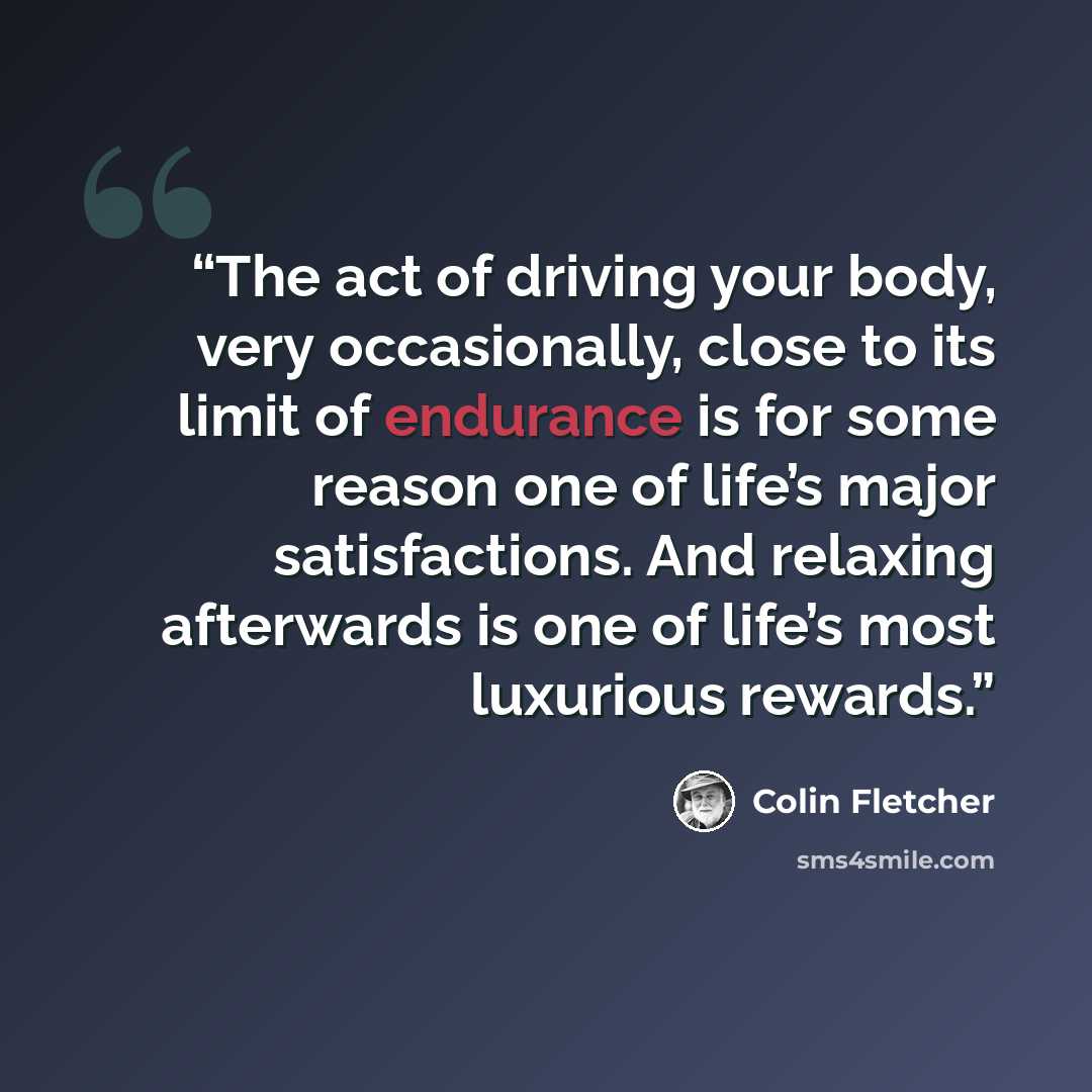 “The act of driving your body, very occasionally, close to its limit of endurance is for some reason one of life’s major satisfactions. And relaxing afterwards is one of life’s most luxurious rewards.” quote by Colin Fletcher
