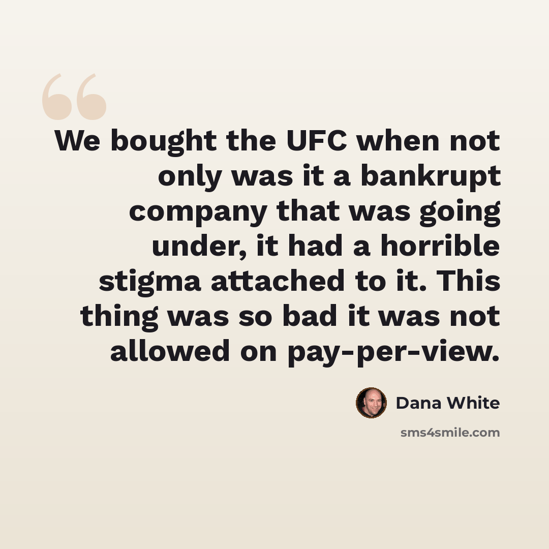 “We bought the UFC when not only was it a bankrupt company that was going under, it had a horrible stigma attached to it. This thing was so bad it was not allowed on pay-per-view.” quote by Dana White