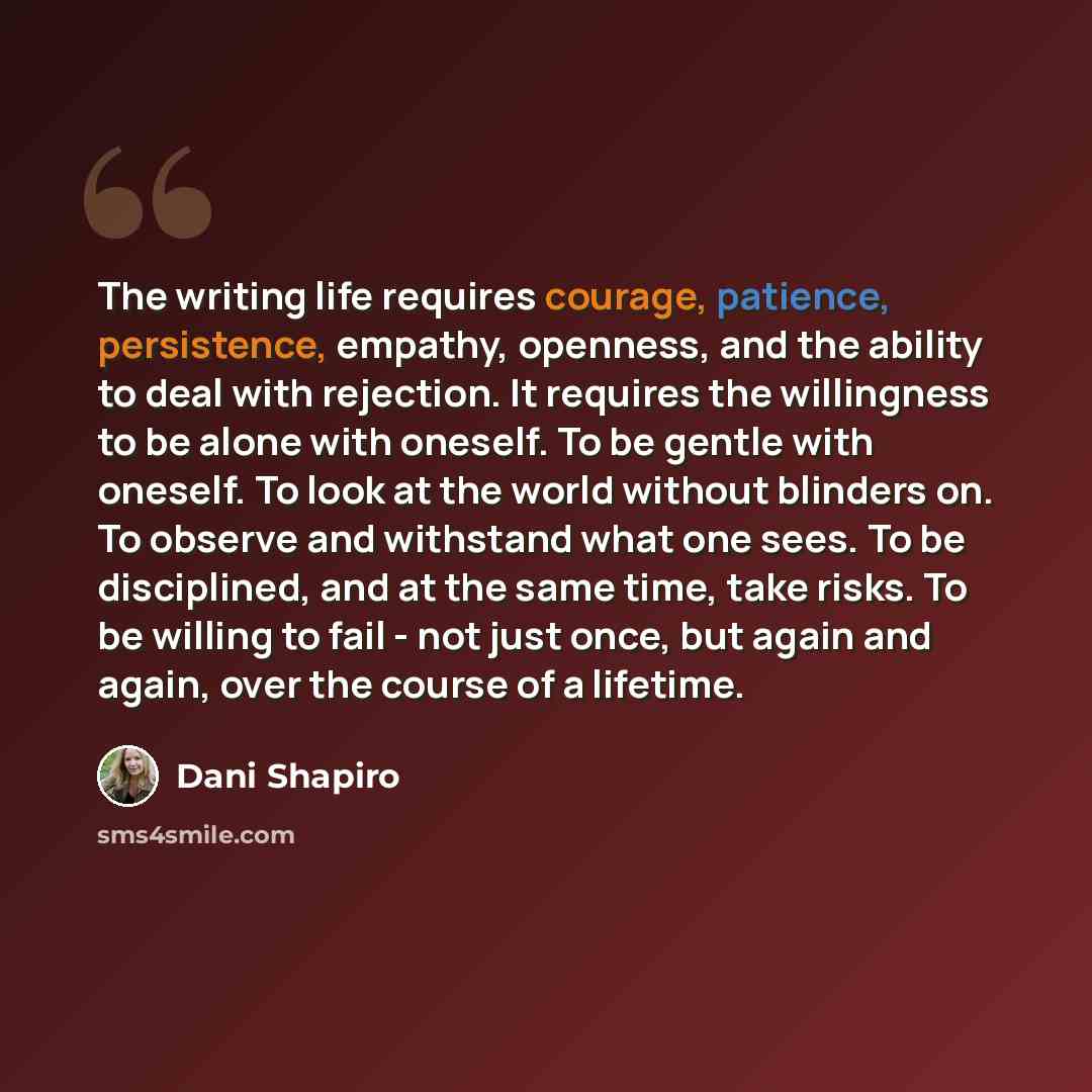 “The writing life requires courage, patience, persistence, empathy, openness, and the ability to deal with rejection. It requires the willingness to be alone with oneself. To be gentle with oneself. To look at the world without blinders on. To observe and withstand what one sees. To be disciplined…” quote by Dani Shapiro