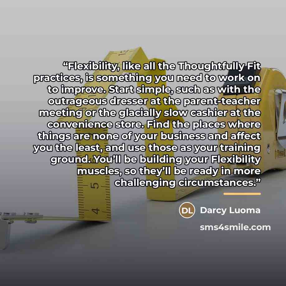“Flexibility, like all the Thoughtfully Fit practices, is something you need to work on to improve. Start simple, such as with the outrageous dresser at the parent-teacher meeting or the glacially slow cashier at the convenience store. Find the places where things are none of your business and…” quote by Darcy Luoma