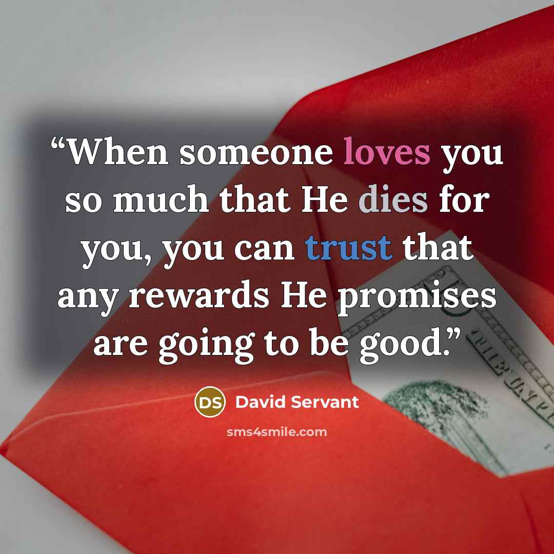 “When someone loves you so much that He dies for you, you can trust that any rewards He promises are going to be good.” quote by David Servant