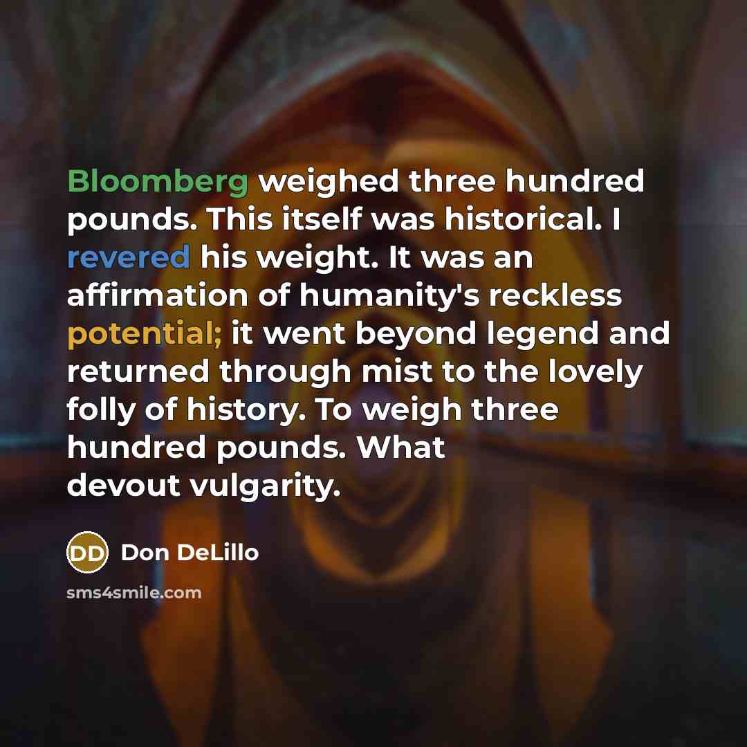 “Bloomberg weighed three hundred pounds. This itself was historical. I revered his weight. It was an affirmation of humanity's reckless potential; it went beyond legend and returned through mist to the lovely folly of history. To weigh three hundred pounds. What devout vulgarity.” quote by Don DeLillo