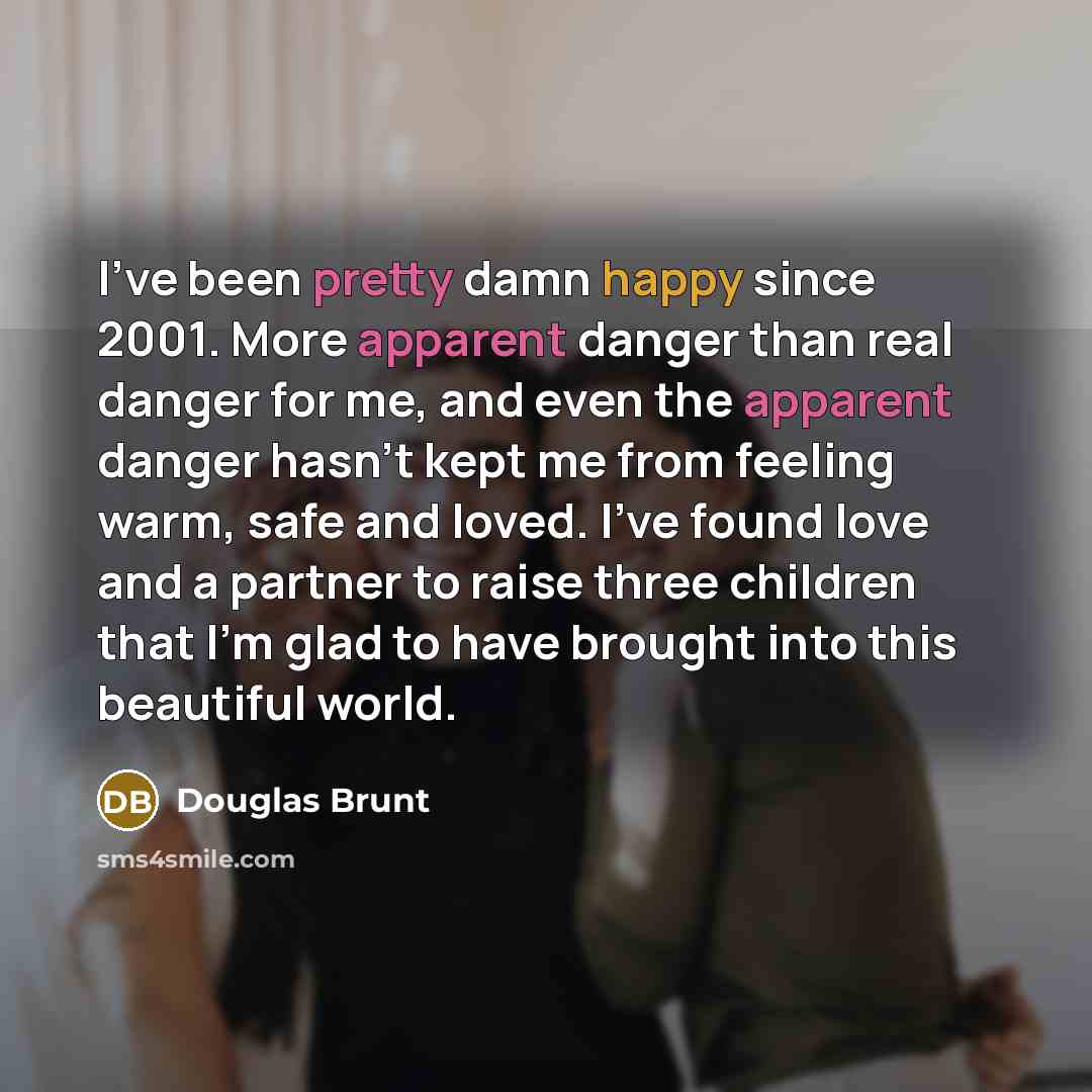 “I've been pretty damn happy since 2001. More apparent danger than real danger for me, and even the apparent danger hasn't kept me from feeling warm, safe and loved. I've found love and a partner to raise three children that I'm glad to have brought into this beautiful world.” quote by Douglas Brunt