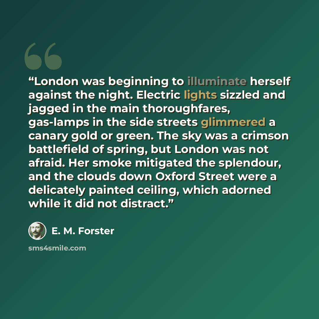 “London was beginning to illuminate herself against the night. Electric lights sizzled and jagged in the main thoroughfares, gas-lamps in the side streets glimmered a canary gold or green. The sky was a crimson battlefield of spring, but London was not afraid. Her smoke mitigated the splendour, and…” quote by E. M. Forster