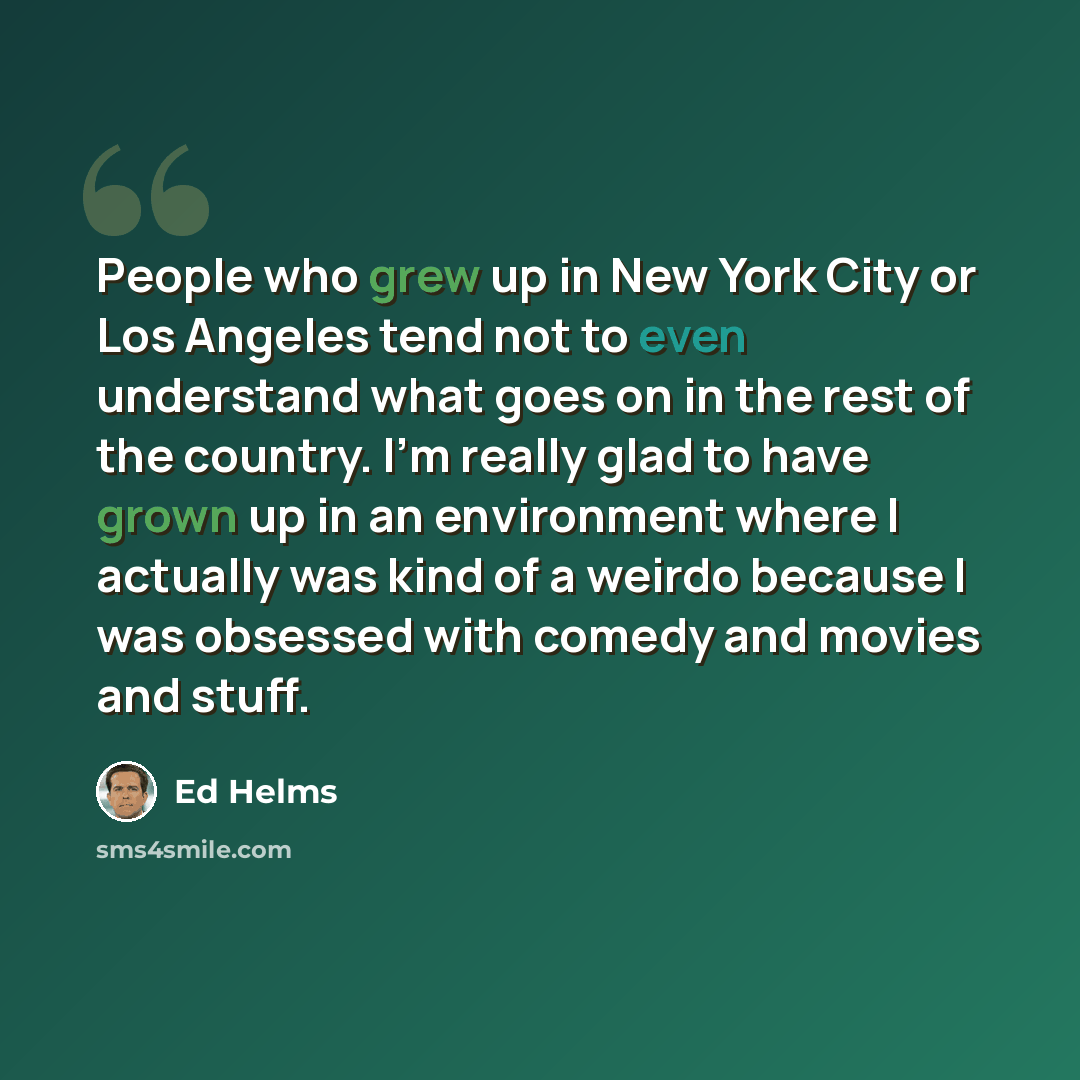 “People who grew up in New York City or Los Angeles tend not to even understand what goes on in the rest of the country. I'm really glad to have grown up in an environment where I actually was kind of a weirdo because I was obsessed with comedy and movies and stuff.” quote by Ed Helms