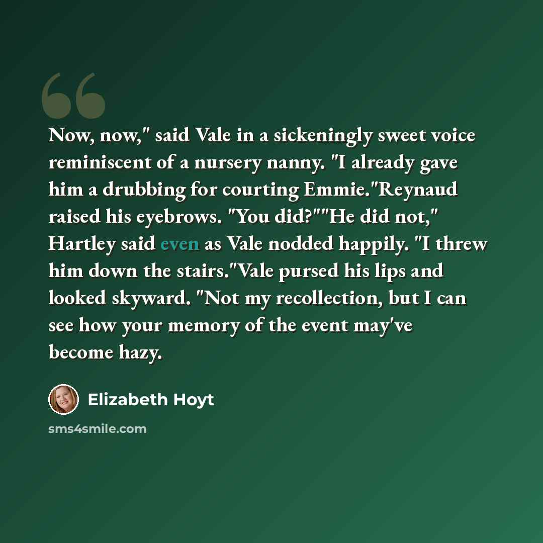 “Now, now," said Vale in a sickeningly sweet voice reminiscent of a nursery nanny. "I already gave him a drubbing for courting Emmie."Reynaud raised his eyebrows. "You did?""He did not," Hartley said even as Vale nodded happily. "I threw him down the stairs."Vale pursed his lips and looked skyward…” quote by Elizabeth Hoyt