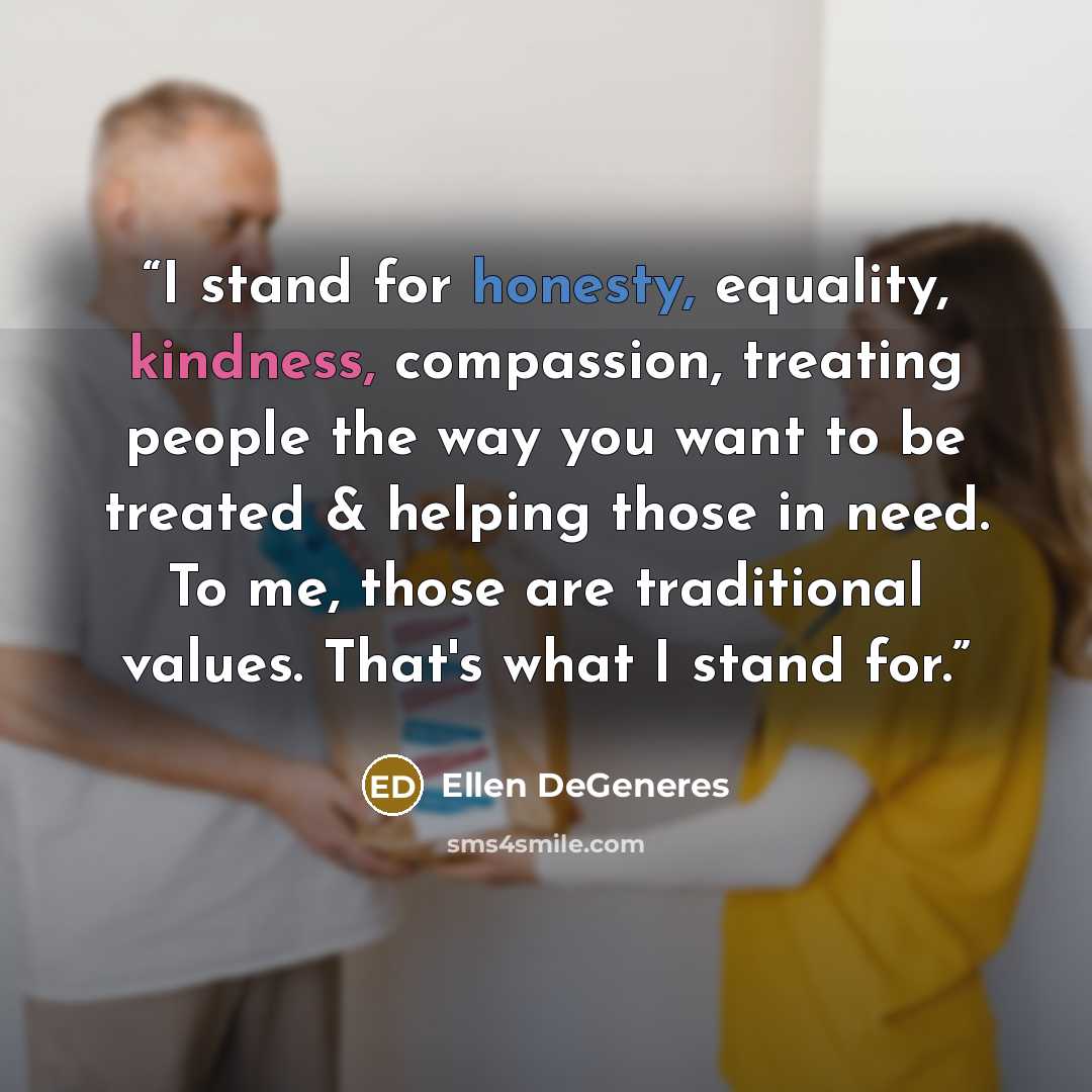 “I stand for honesty, equality, kindness, compassion, treating people the way you want to be treated & helping those in need. To me, those are traditional values. That's what I stand for.” quote by Ellen DeGeneres