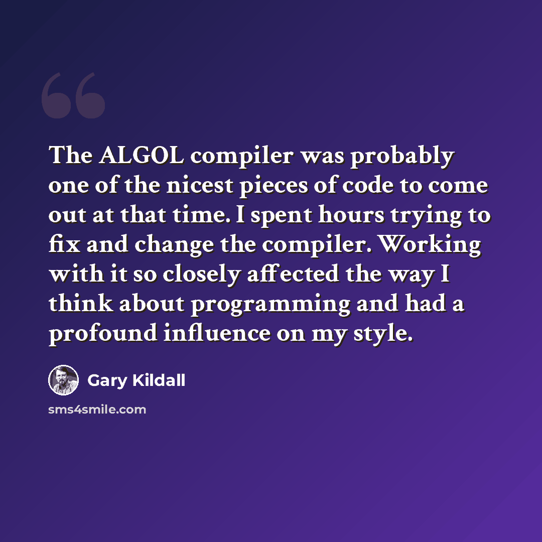 “The ALGOL compiler was probably one of the nicest pieces of code to come out at that time. I spent hours trying to fix and change the compiler. Working with it so closely affected the way I think about programming and had a profound influence on my style.” quote by Gary Kildall