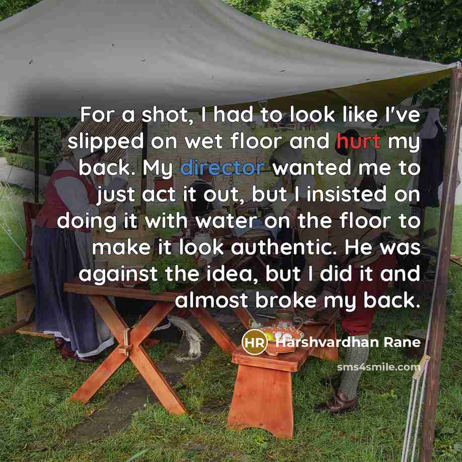 “For a shot, I had to look like I've slipped on wet floor and hurt my back. My director wanted me to just act it out, but I insisted on doing it with water on the floor to make it look authentic. He was against the idea, but I did it and almost broke my back.” quote by Harshvardhan Rane