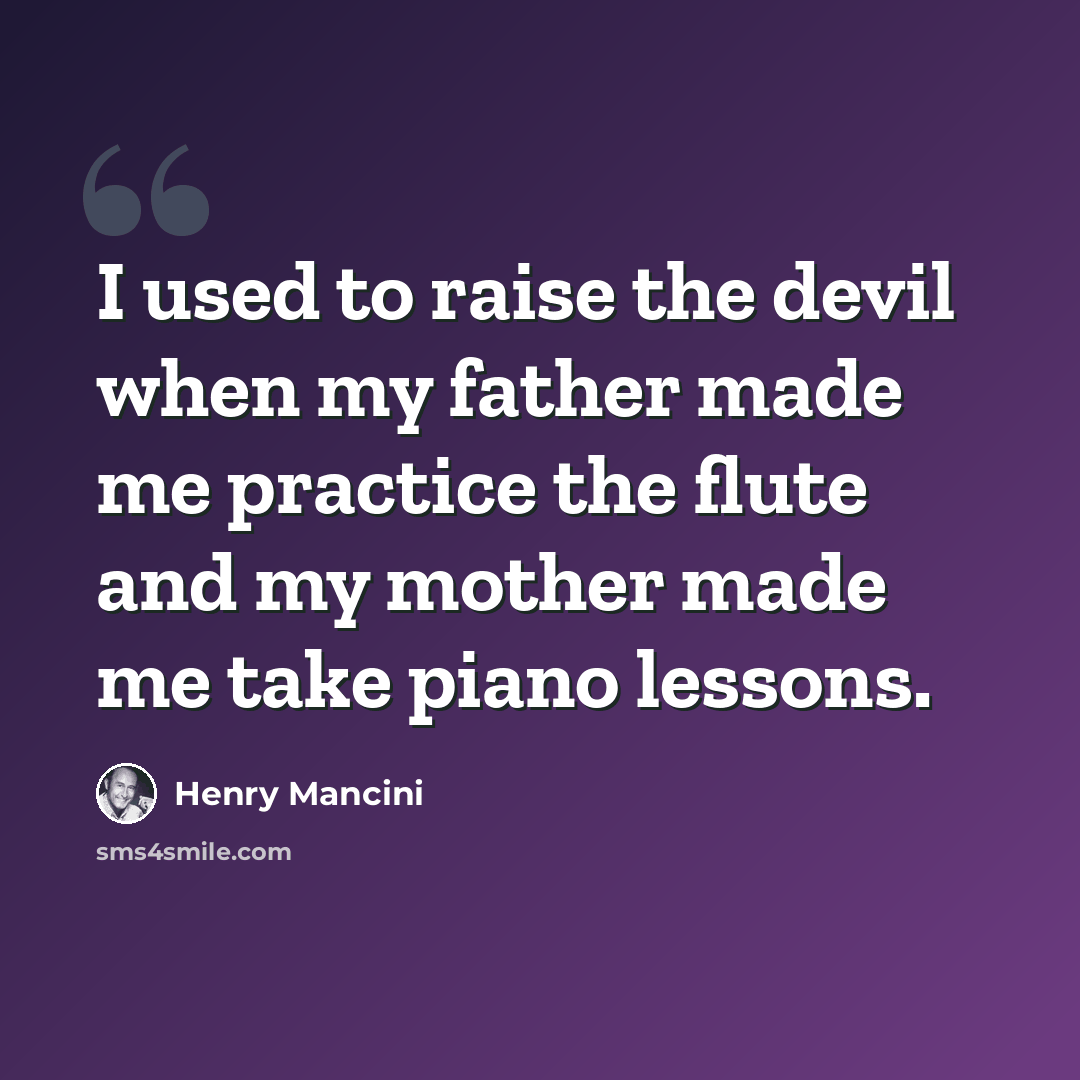 “I used to raise the devil when my father made me practice the flute and my mother made me take piano lessons.” quote by Henry Mancini