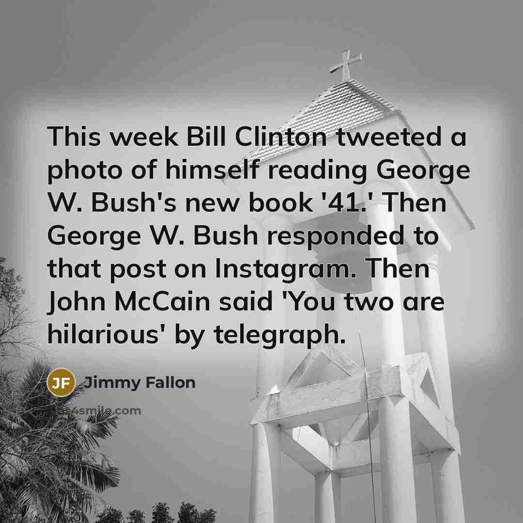 “This week Bill Clinton tweeted a photo of himself reading George W. Bush's new book '41.' Then George W. Bush responded to that post on Instagram. Then John McCain said 'You two are hilarious' by telegraph.” quote by Jimmy Fallon