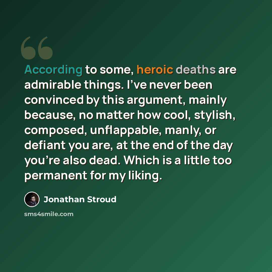 “According to some, heroic deaths are admirable things. I've never been convinced by this argument, mainly because, no matter how cool, stylish, composed, unflappable, manly, or defiant you are, at the end of the day you're also dead. Which is a little too permanent for my liking.” quote by Jonathan Stroud
