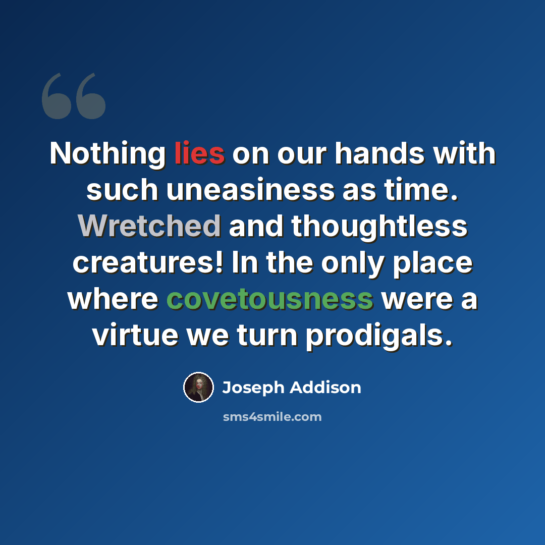 “Nothing lies on our hands with such uneasiness as time. Wretched and thoughtless creatures! In the only place where covetousness were a virtue we turn prodigals.” quote by Joseph Addison