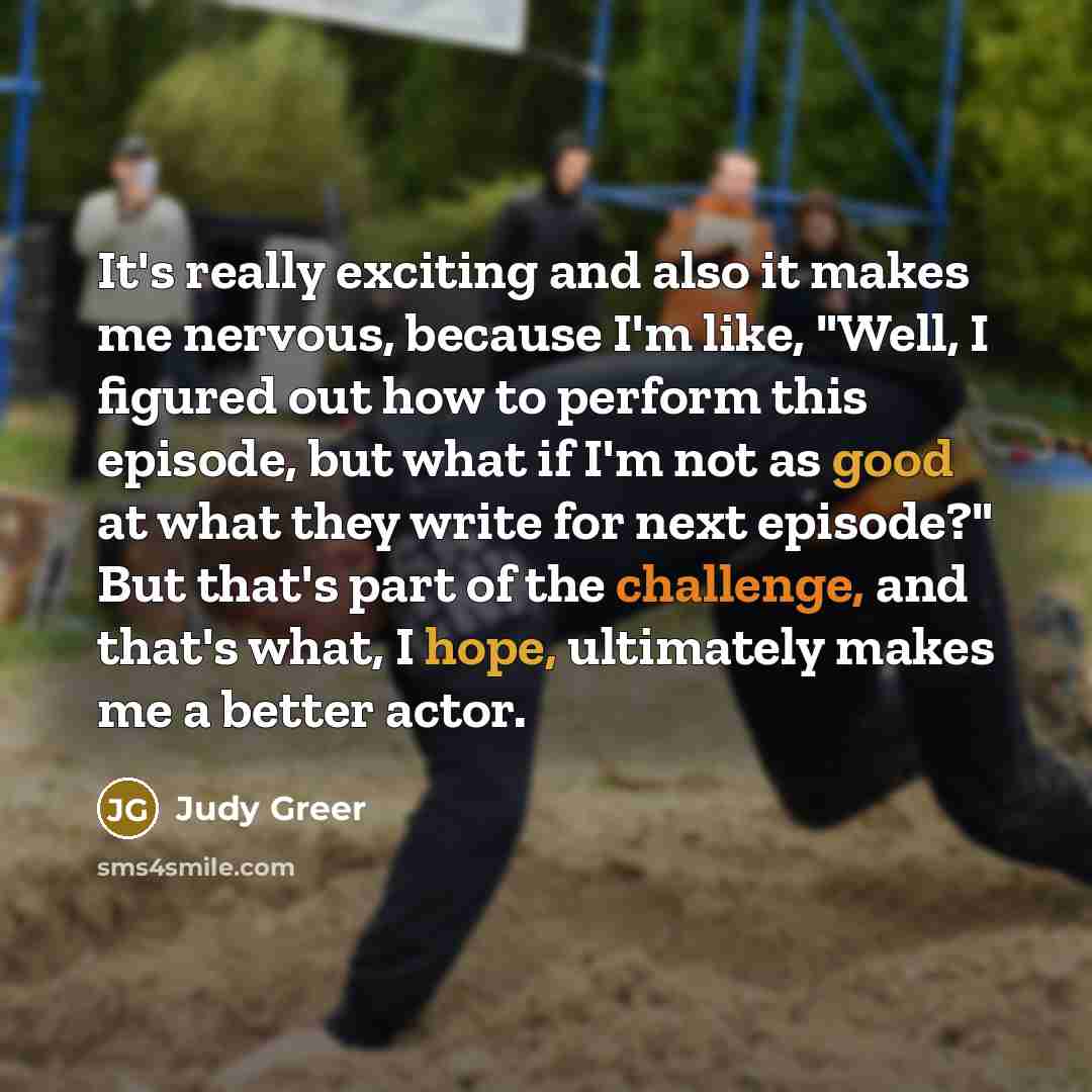 “It's really exciting and also it makes me nervous, because I'm like, "Well, I figured out how to perform this episode, but what if I'm not as good at what they write for next episode?" But that's part of the challenge, and that's what, I hope, ultimately makes me a better actor.” quote by Judy Greer