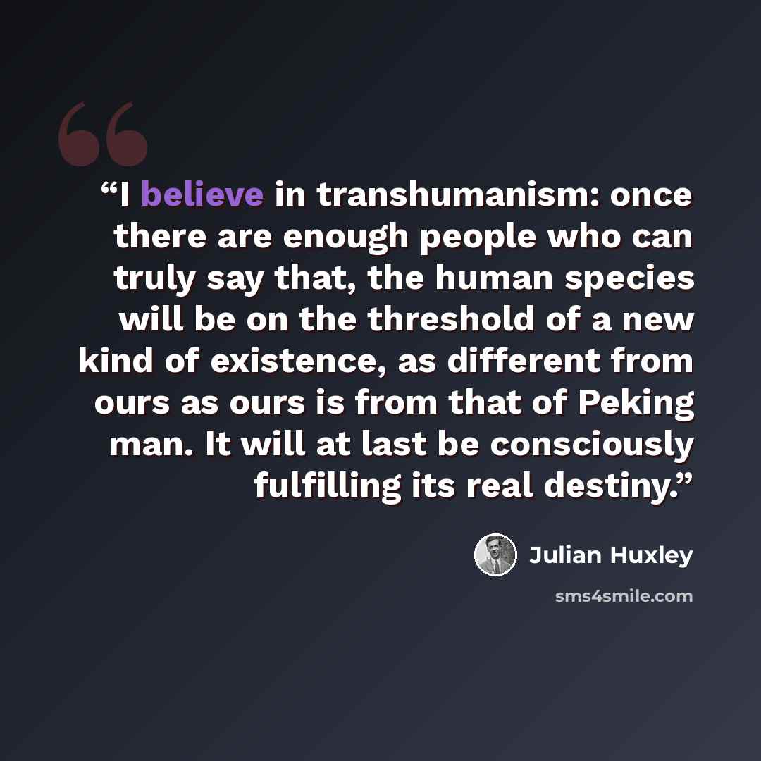 “I believe in transhumanism: once there are enough people who can truly say that, the human species will be on the threshold of a new kind of existence, as different from ours as ours is from that of Peking man. It will at last be consciously fulfilling its real destiny.” quote by Julian Huxley