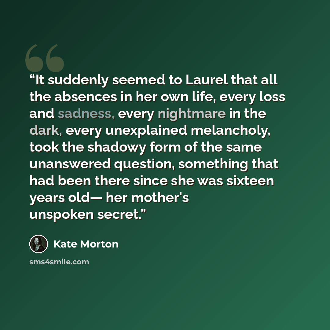 “It suddenly seemed to Laurel that all the absences in her own life, every loss and sadness, every nightmare in the dark, every unexplained melancholy, took the shadowy form of the same unanswered question, something that had been there since she was sixteen years old— her mother's unspoken secret.” quote by Kate Morton