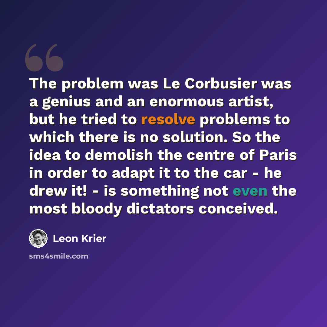 “The problem was Le Corbusier was a genius and an enormous artist, but he tried to resolve problems to which there is no solution. So the idea to demolish the centre of Paris in order to adapt it to the car - he drew it! - is something not even the most bloody dictators conceived.” quote by Leon Krier