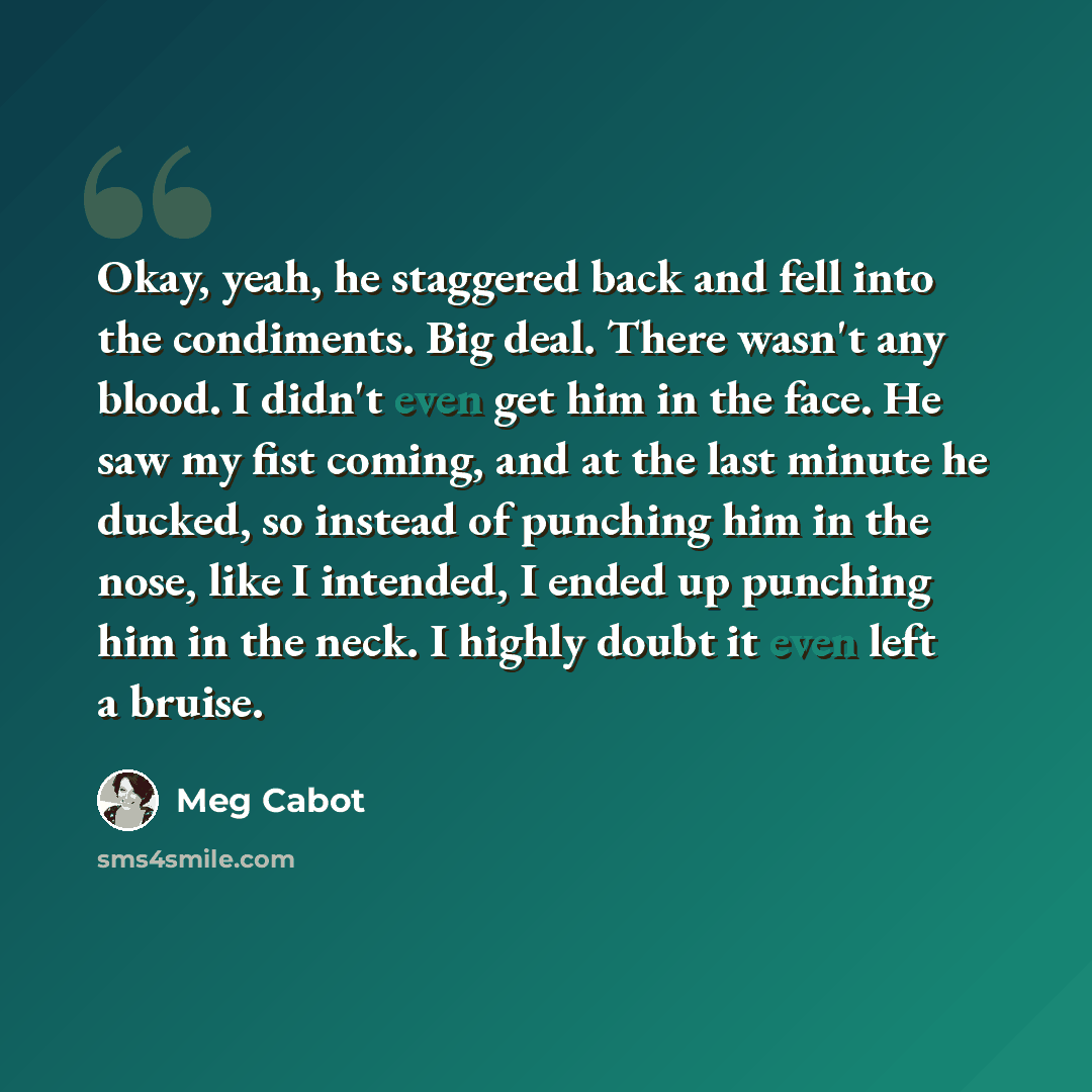 “Okay, yeah, he staggered back and fell into the condiments. Big deal. There wasn't any blood. I didn't even get him in the face. He saw my fist coming, and at the last minute he ducked, so instead of punching him in the nose, like I intended, I ended up punching him in the neck. I highly doubt it…” quote by Meg Cabot