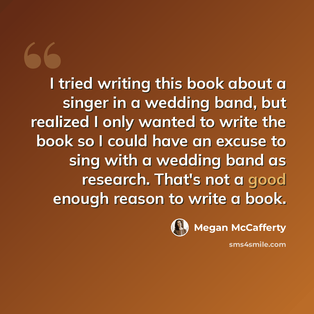 “I tried writing this book about a singer in a wedding band, but realized I only wanted to write the book so I could have an excuse to sing with a wedding band as research. That's not a good enough reason to write a book.” quote by Megan McCafferty