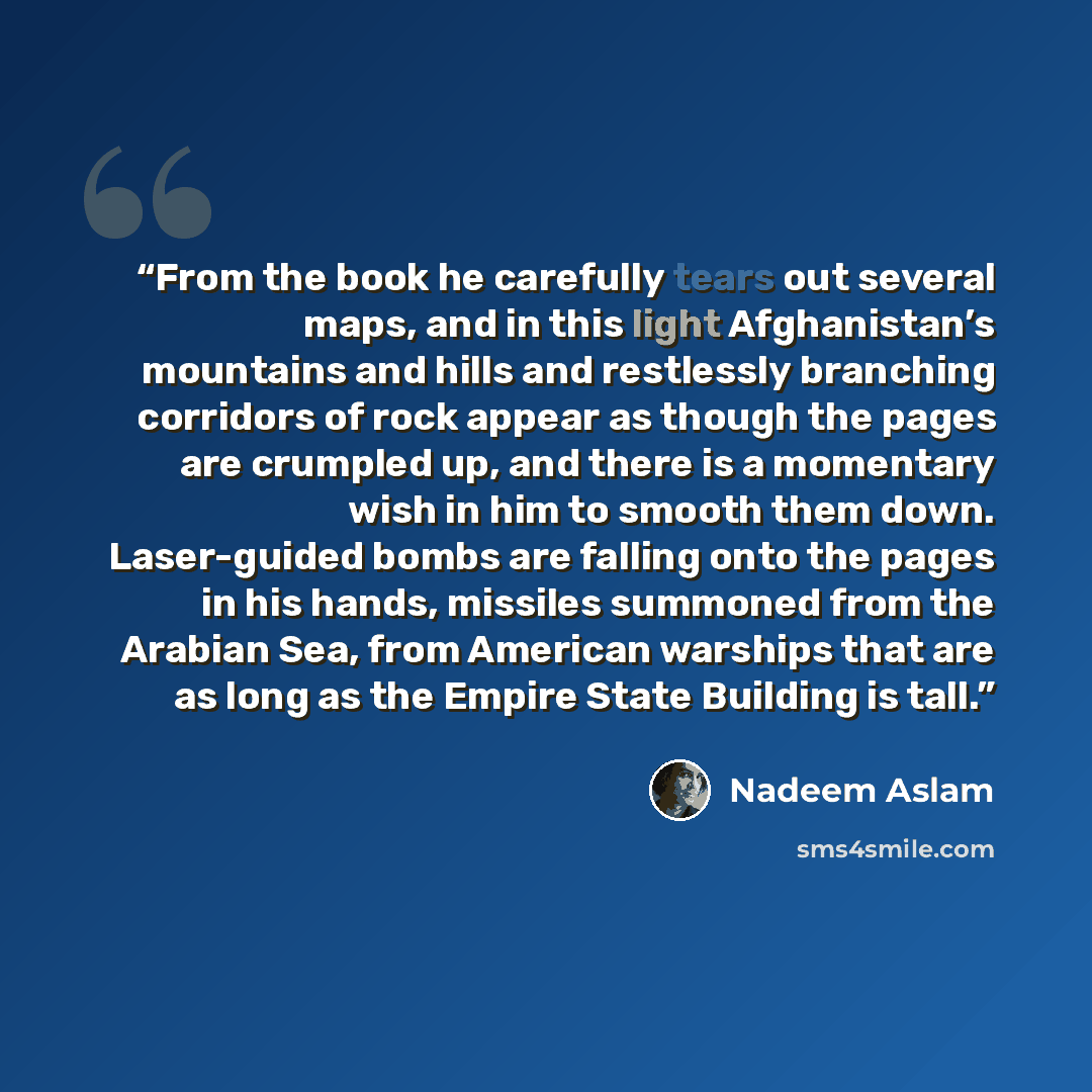 “From the book he carefully tears out several maps, and in this light Afghanistan’s mountains and hills and restlessly branching corridors of rock appear as though the pages are crumpled up, and there is a momentary wish in him to smooth them down. Laser-guided bombs are falling onto the pages in…” quote by Nadeem Aslam