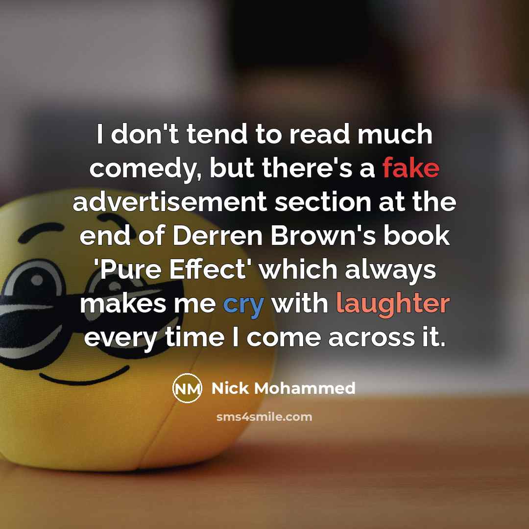 “I don't tend to read much comedy, but there's a fake advertisement section at the end of Derren Brown's book 'Pure Effect' which always makes me cry with laughter every time I come across it.” quote by Nick Mohammed