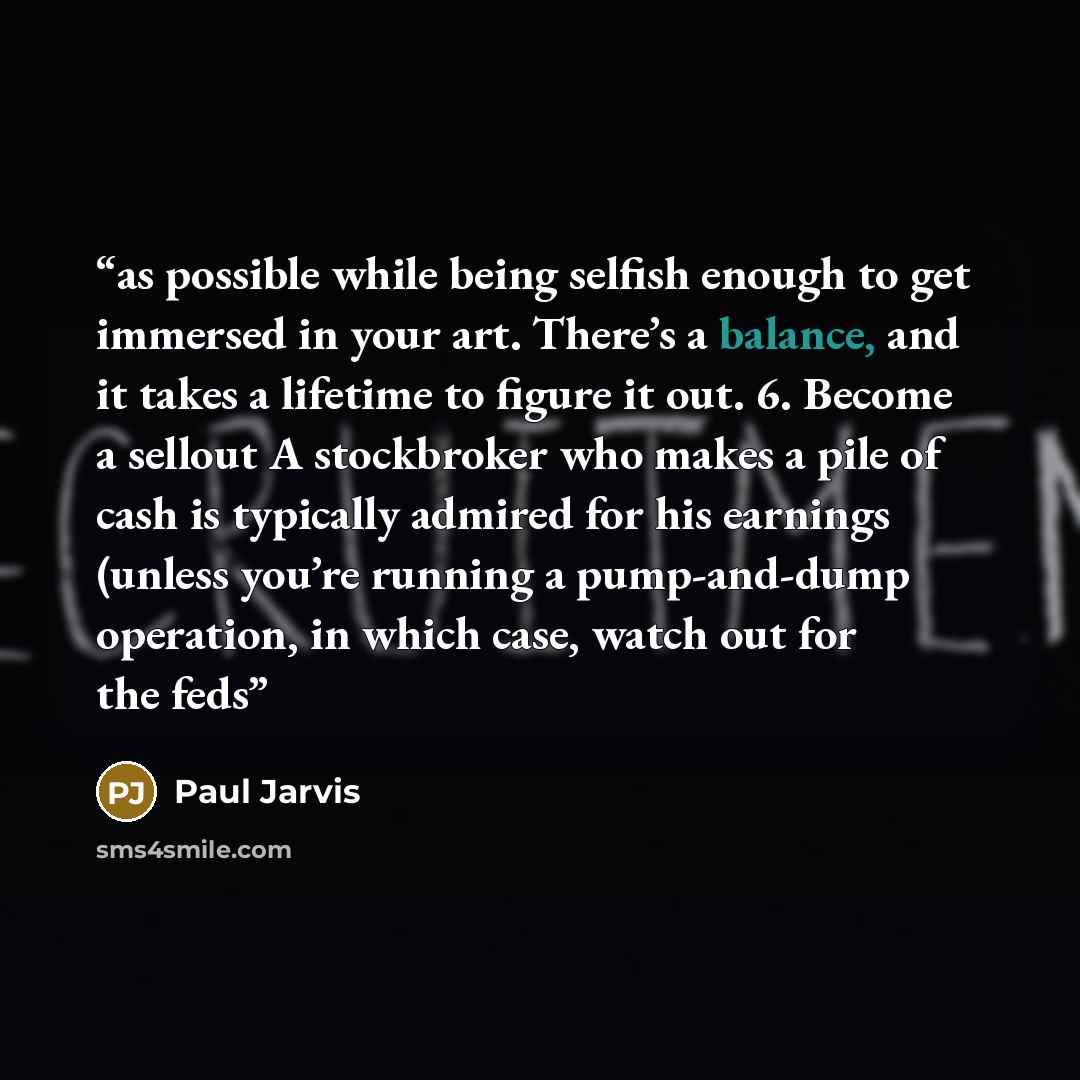 “as possible while being selfish enough to get immersed in your art. There’s a balance, and it takes a lifetime to figure it out. 6. Become a sellout A stockbroker who makes a pile of cash is typically admired for his earnings (unless you’re running a pump-and-dump operation, in which case, watch…” quote by Paul Jarvis