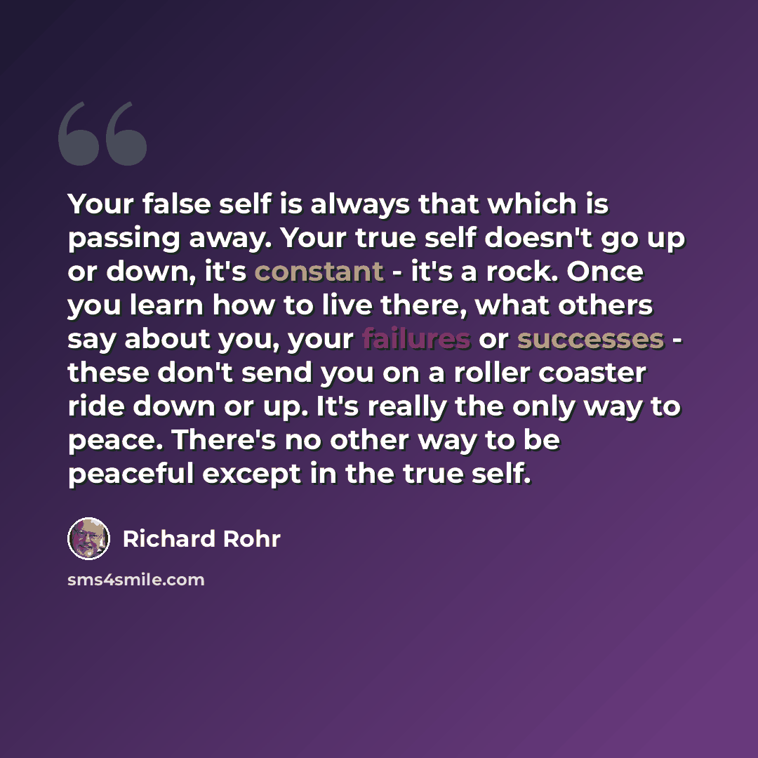 “Your false self is always that which is passing away. Your true self doesn't go up or down, it's constant - it's a rock. Once you learn how to live there, what others say about you, your failures or successes - these don't send you on a roller coaster ride down or up. It's really the only way to…” quote by Richard Rohr