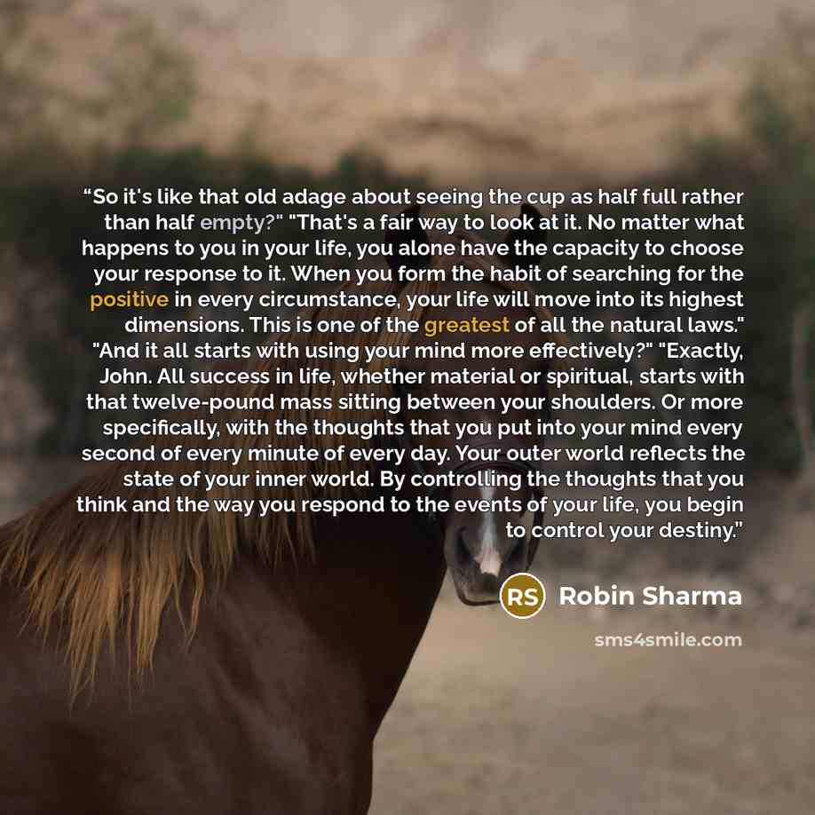 “So it's like that old adage about seeing the cup as half full rather than half empty?" "That's a fair way to look at it. No matter what happens to you in your life, you alone have the capacity to choose your response to it. When you form the habit of searching for the positive in every…” quote by Robin Sharma