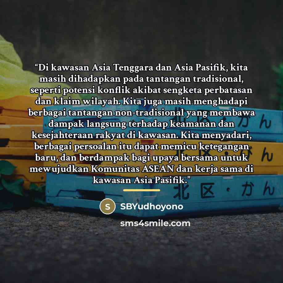 “Di kawasan Asia Tenggara dan Asia Pasifik, kita masih dihadapkan pada tantangan tradisional, seperti potensi konflik akibat sengketa perbatasan dan klaim wilayah. Kita juga masih menghadapi berbagai tantangan non-tradisional yang membawa dampak langsung terhadap keamanan dan kesejahteraan rakyat…” quote by SBYudhoyono