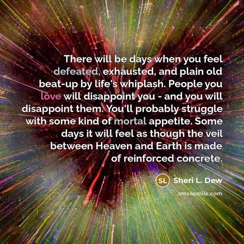 “There will be days when you feel defeated, exhausted, and plain old beat-up by life's whiplash. People you love will disappoint you - and you will disappoint them. You'll probably struggle with some kind of mortal appetite. Some days it will feel as though the veil between Heaven and Earth is made…” quote by Sheri L. Dew