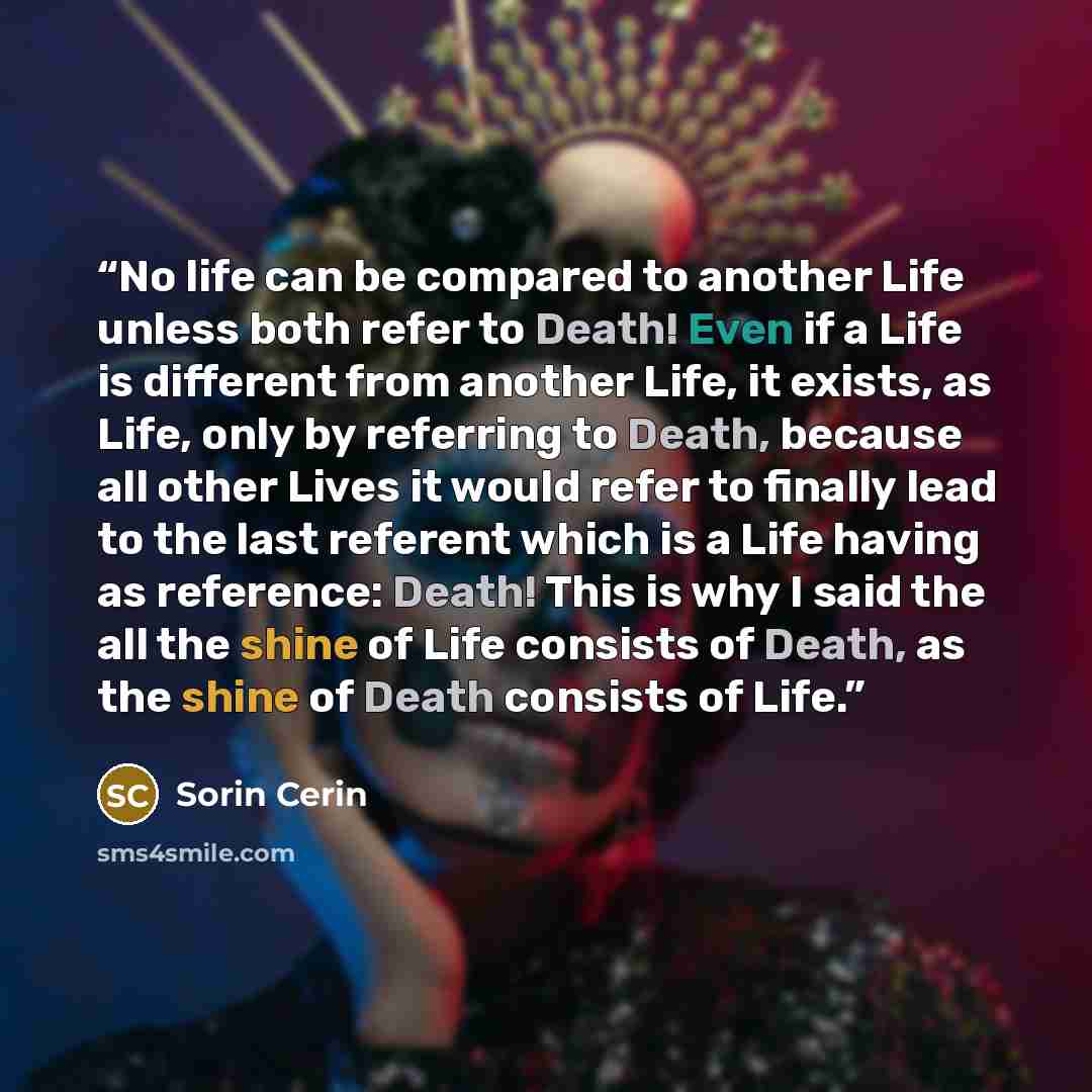 “No life can be compared to another Life unless both refer to Death! Even if a Life is different from another Life, it exists, as Life, only by referring to Death, because all other Lives it would refer to finally lead to the last referent which is a Life having as reference: Death! This is why I…” quote by Sorin Cerin