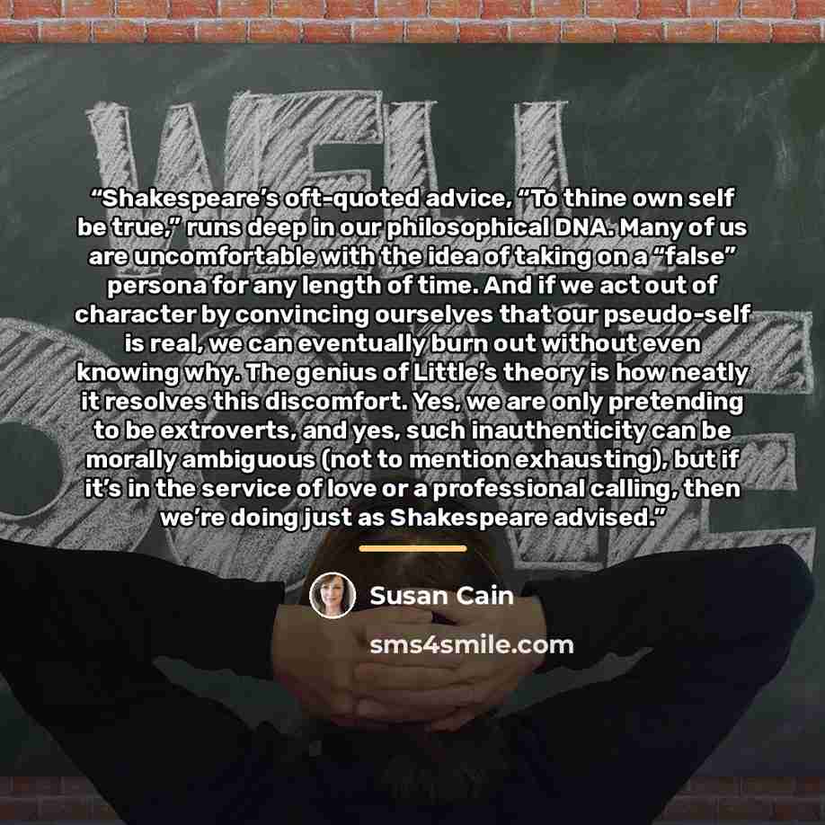 “Shakespeare’s oft-quoted advice, “To thine own self be true,” runs deep in our philosophical DNA. Many of us are uncomfortable with the idea of taking on a “false” persona for any length of time. And if we act out of character by convincing ourselves that our pseudo-self is real, we can eventually…” quote by Susan Cain