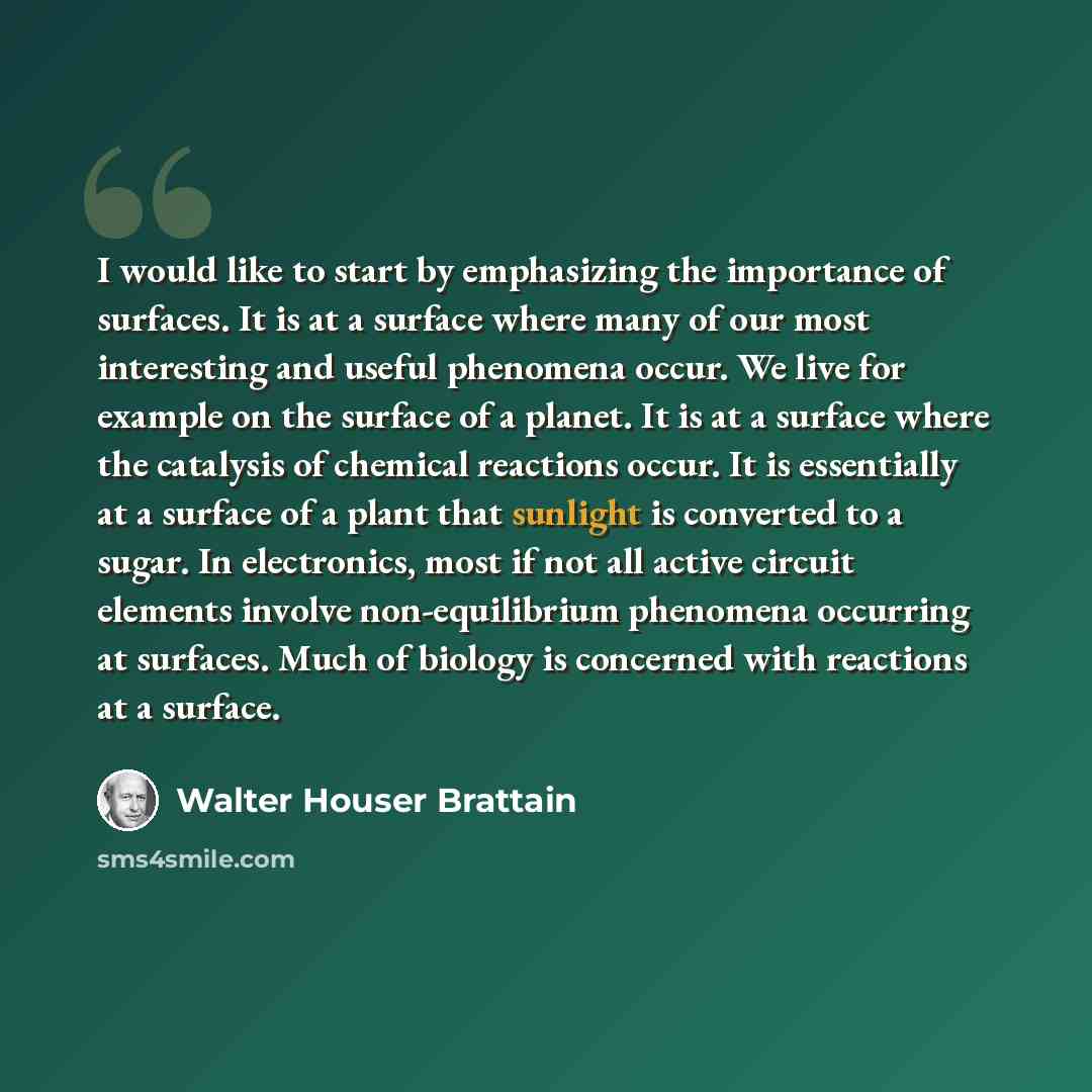 “I would like to start by emphasizing the importance of surfaces. It is at a surface where many of our most interesting and useful phenomena occur. We live for example on the surface of a planet. It is at a surface where the catalysis of chemical reactions occur. It is essentially at a surface of a…” quote by Walter Houser Brattain