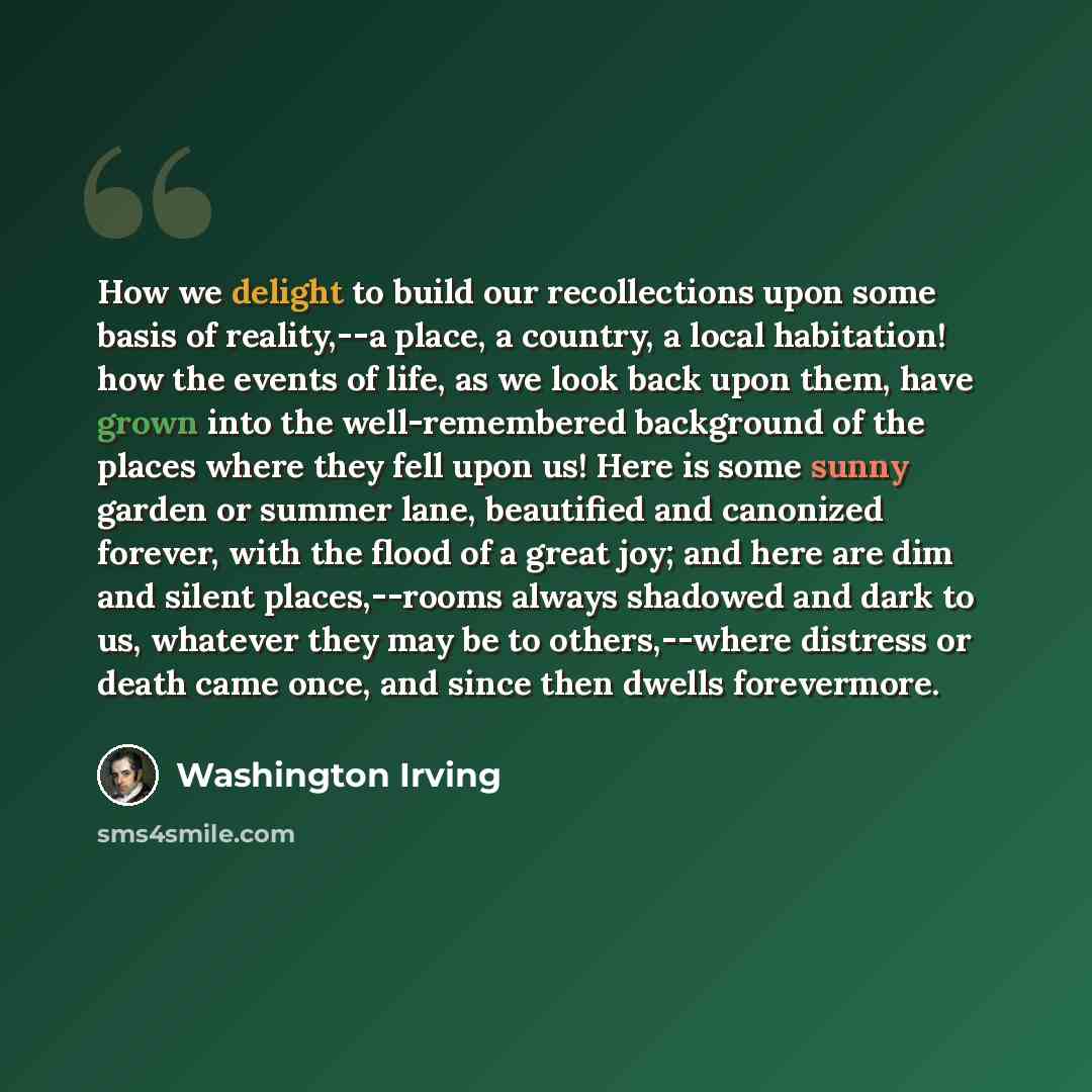 “How we delight to build our recollections upon some basis of reality,--a place, a country, a local habitation! how the events of life, as we look back upon them, have grown into the well-remembered background of the places where they fell upon us! Here is some sunny garden or summer lane…” quote by Washington Irving