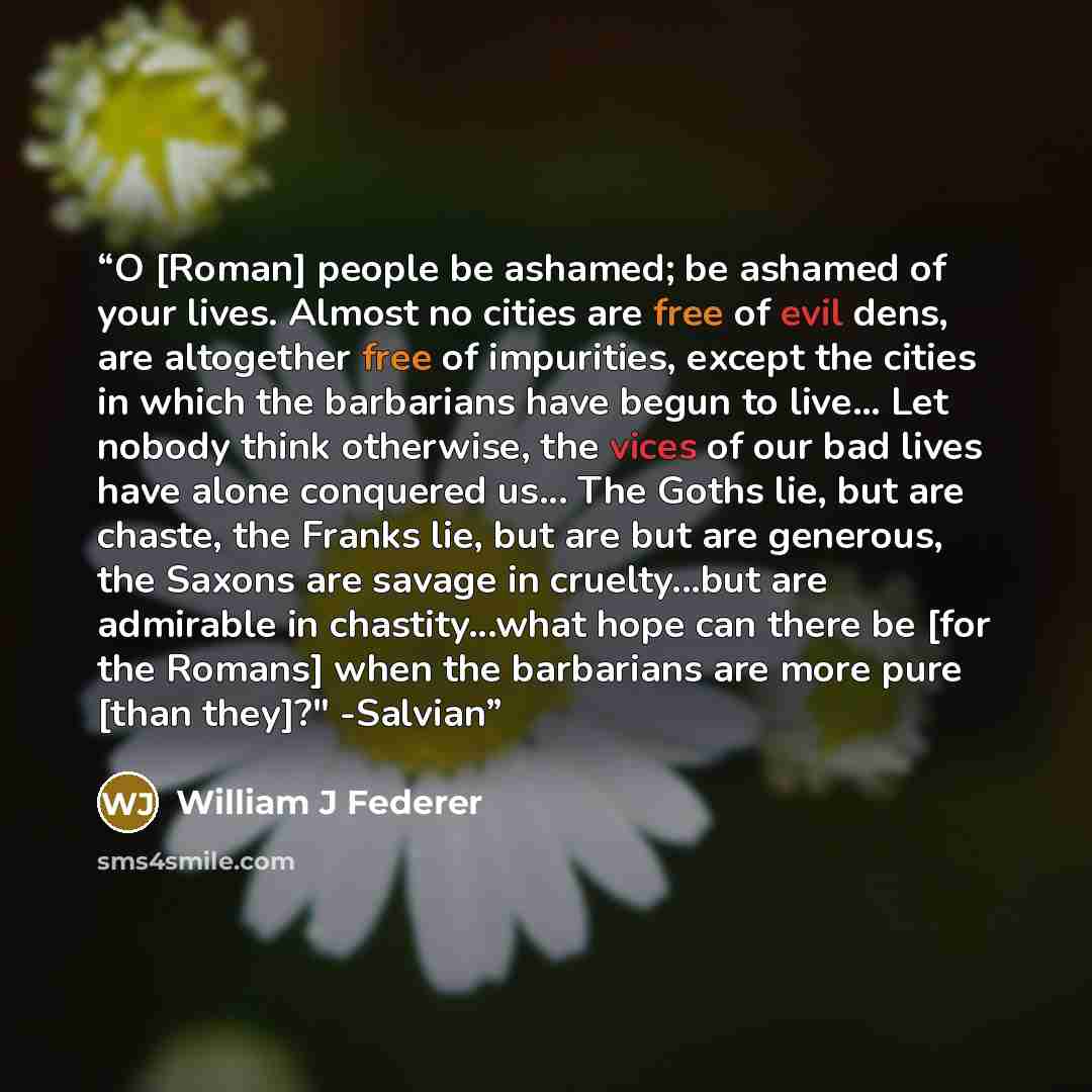 “O [Roman] people be ashamed; be ashamed of your lives. Almost no cities are free of evil dens, are altogether free of impurities, except the cities in which the barbarians have begun to live... Let nobody think otherwise, the vices of our bad lives have alone conquered us... The Goths lie, but are…” quote by William J Federer