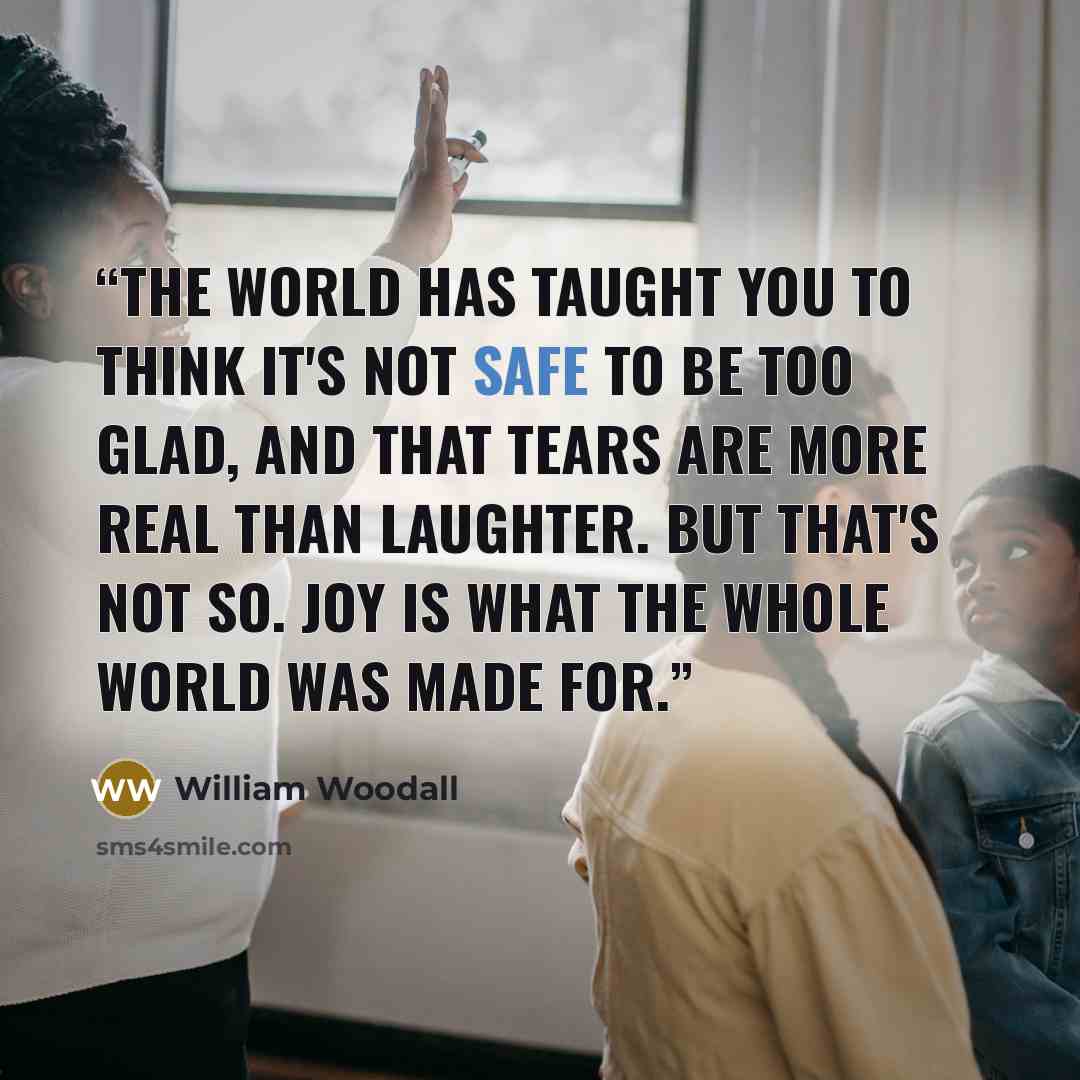 “The world has taught you to think it's not safe to be too glad, and that tears are more real than laughter. But that's not so. Joy is what the whole world was made for.” quote by William Woodall