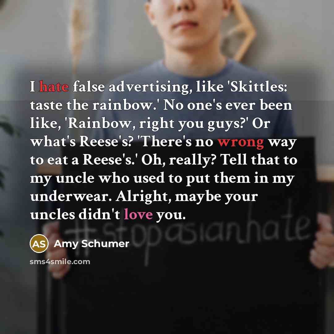 “I hate false advertising, like 'Skittles: taste the rainbow.' No one's ever been like, 'Rainbow, right you guys?' Or what's Reese's? 'There's no wrong way to eat a Reese's.' Oh, really? Tell that to my uncle who used to put them in my underwear. Alright, maybe your uncles didn't love you.” quote by Amy Schumer