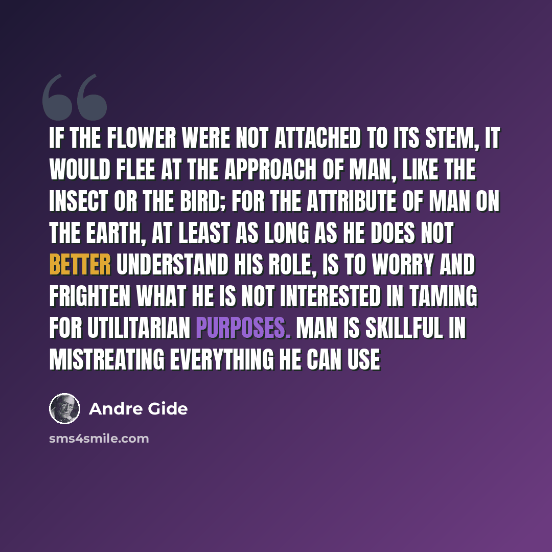 “If the flower were not attached to its stem, it would flee at the approach of man, like the insect or the bird; for the attribute of man on the earth, at least as long as he does not better understand his role, is to worry and frighten what he is not interested in taming for utilitarian purposes…” quote by Andre Gide