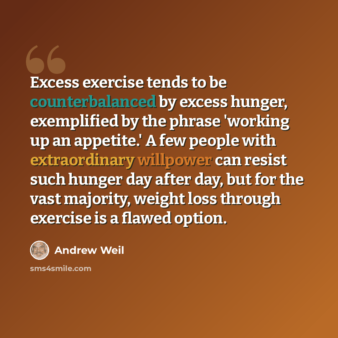 “Excess exercise tends to be counterbalanced by excess hunger, exemplified by the phrase 'working up an appetite.' A few people with extraordinary willpower can resist such hunger day after day, but for the vast majority, weight loss through exercise is a flawed option.” quote by Andrew Weil