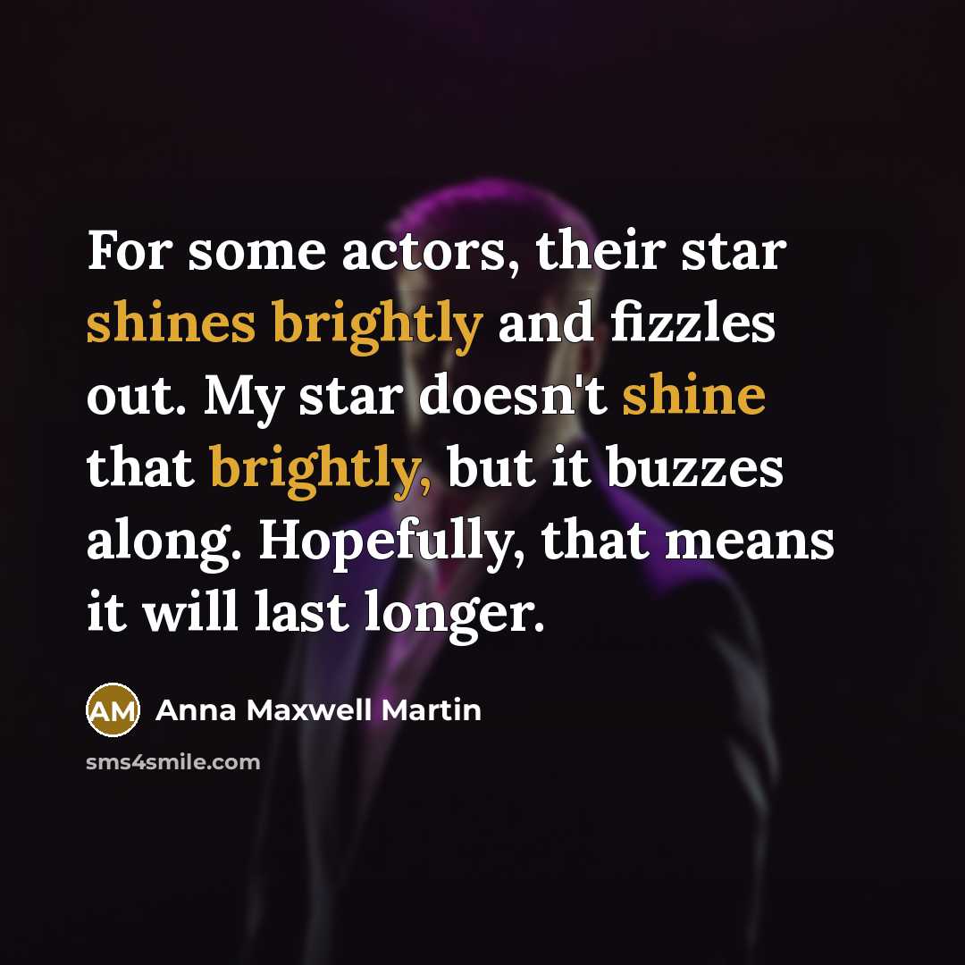 “For some actors, their star shines brightly and fizzles out. My star doesn't shine that brightly, but it buzzes along. Hopefully, that means it will last longer.” quote by Anna Maxwell Martin
