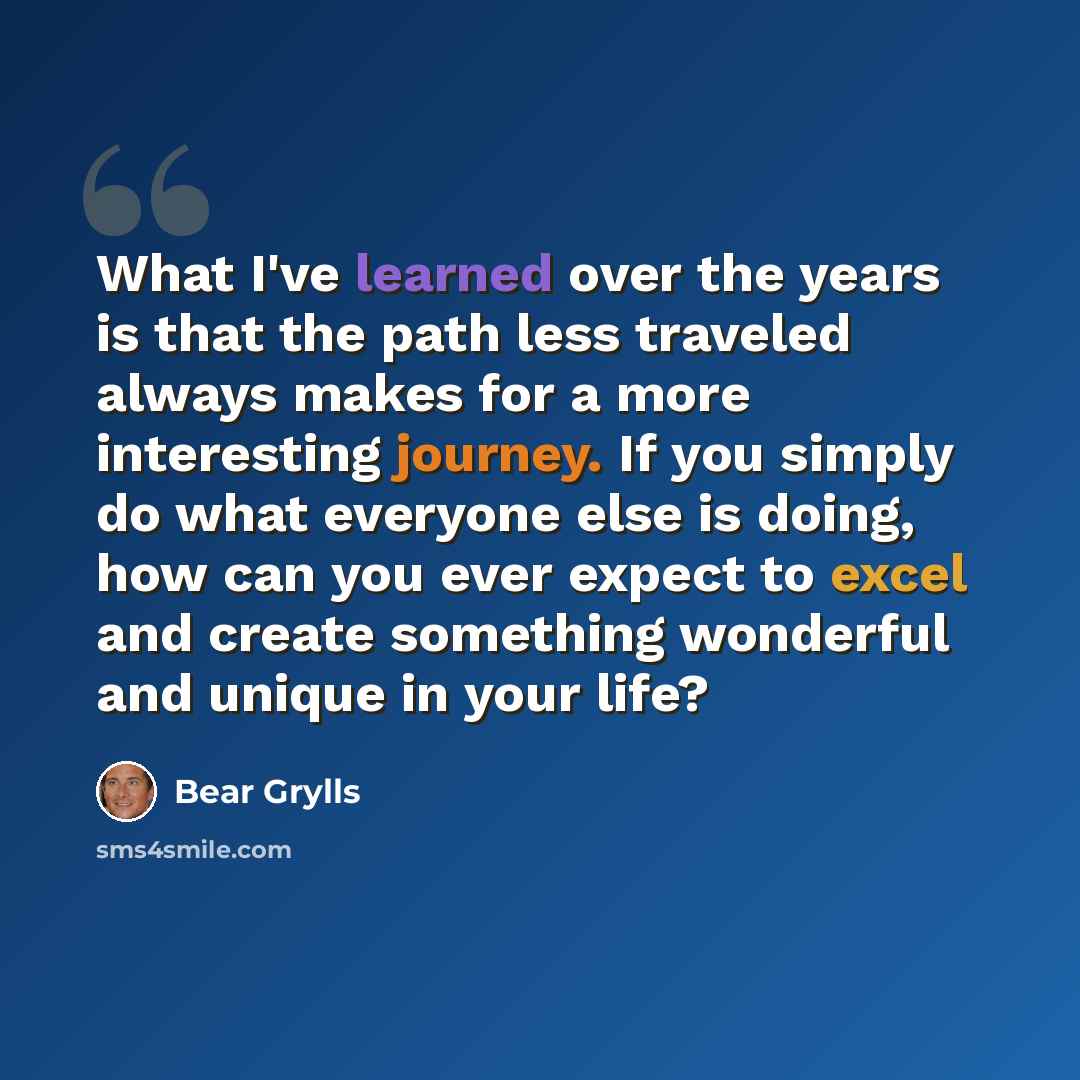 “What I've learned over the years is that the path less traveled always makes for a more interesting journey. If you simply do what everyone else is doing, how can you ever expect to excel and create something wonderful and unique in your life?” quote by Bear Grylls