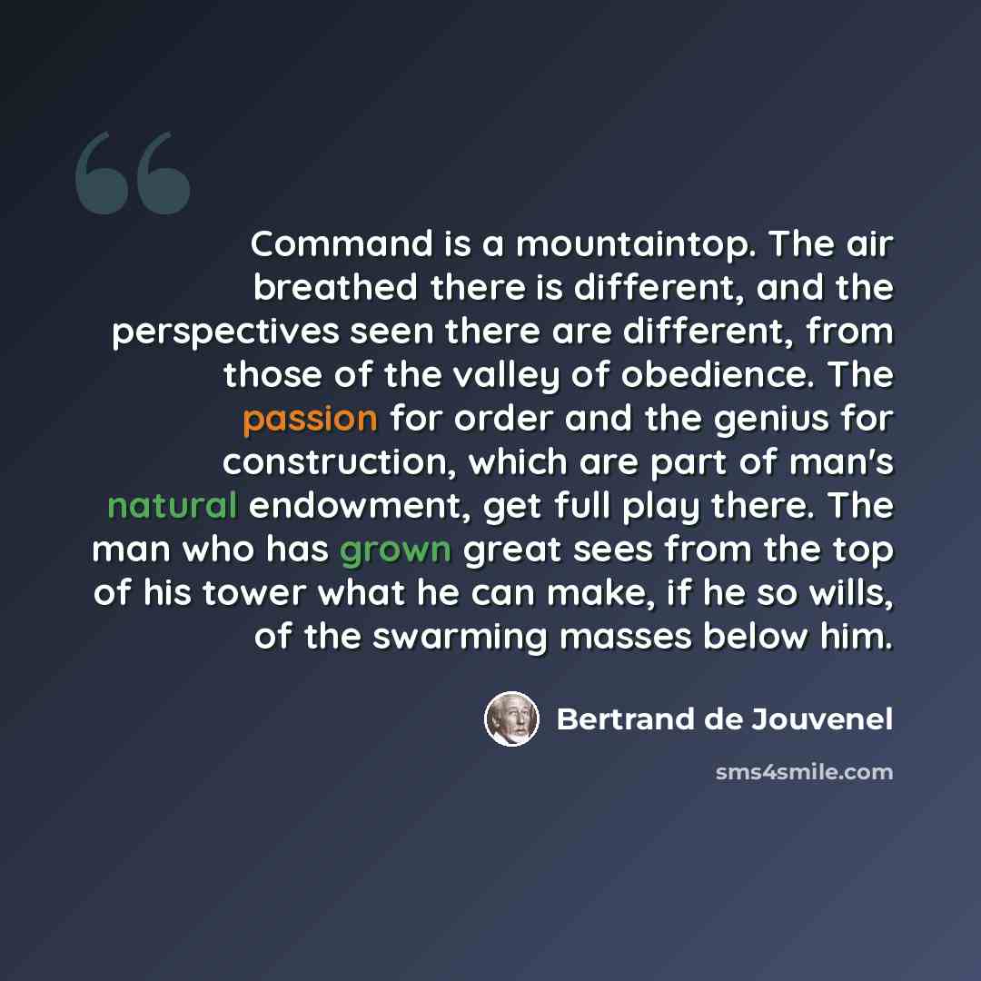 “Command is a mountaintop. The air breathed there is different, and the perspectives seen there are different, from those of the valley of obedience. The passion for order and the genius for construction, which are part of man's natural endowment, get full play there. The man who has grown great…” quote by Bertrand de Jouvenel