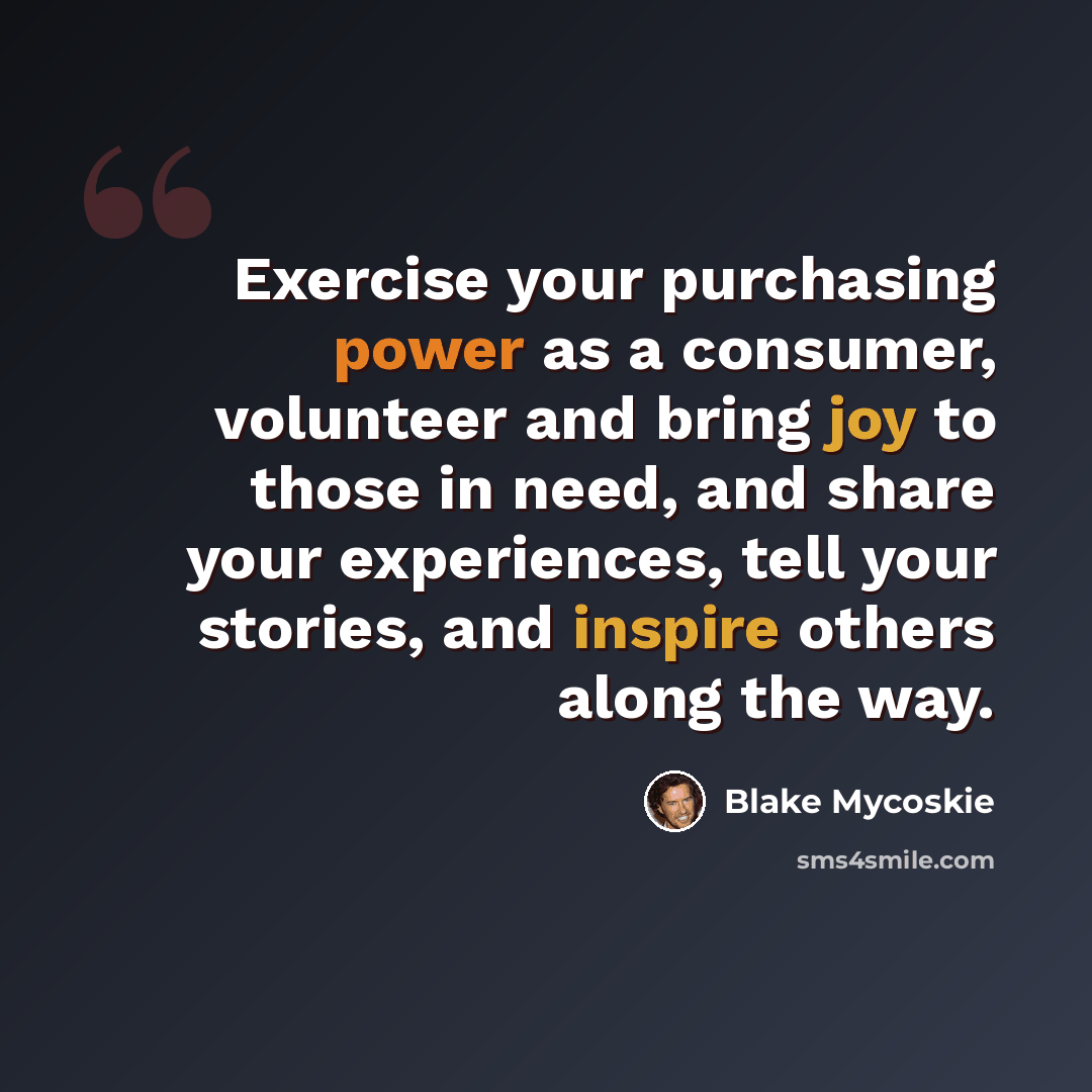 “Exercise your purchasing power as a consumer, volunteer and bring joy to those in need, and share your experiences, tell your stories, and inspire others along the way.” quote by Blake Mycoskie