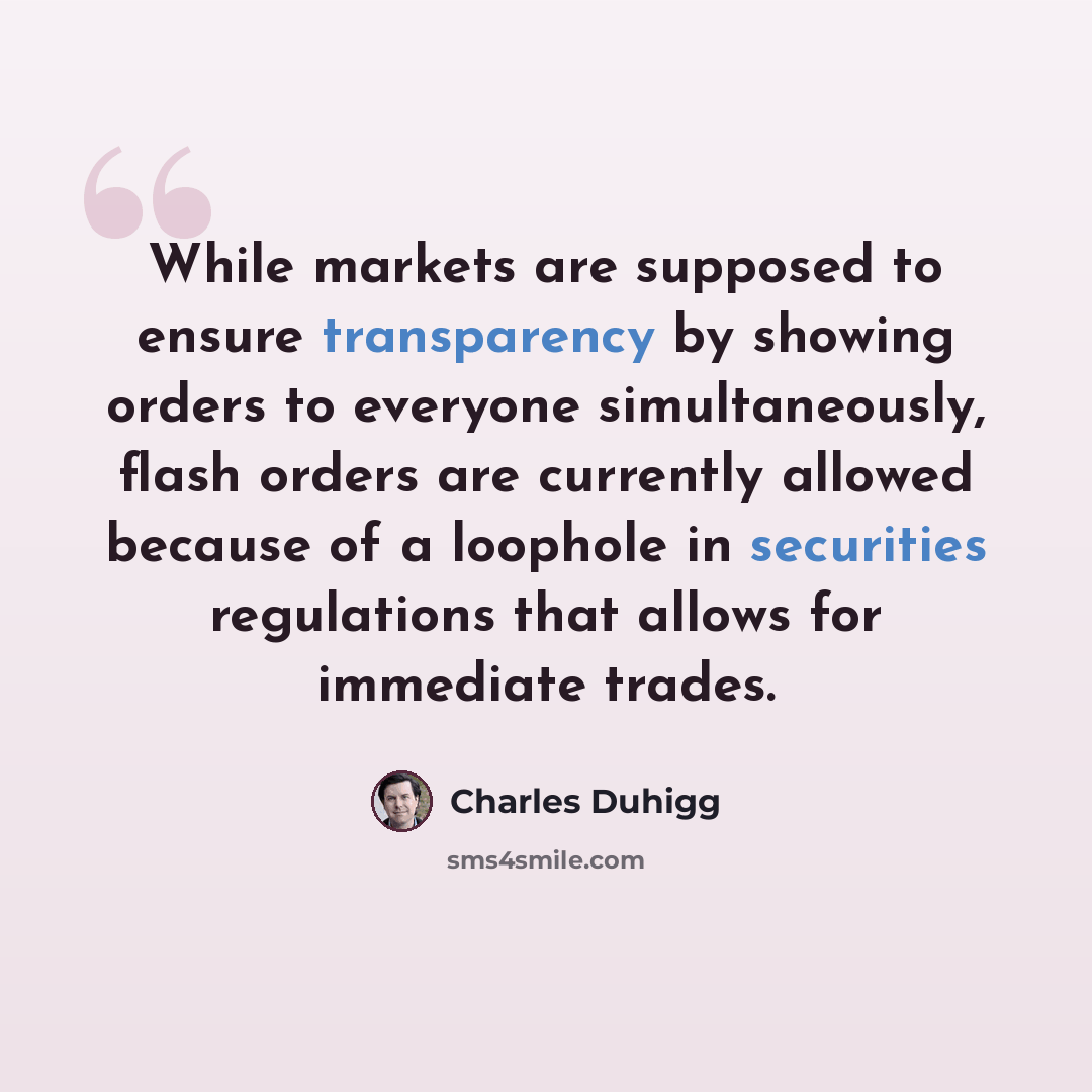 “While markets are supposed to ensure transparency by showing orders to everyone simultaneously, flash orders are currently allowed because of a loophole in securities regulations that allows for immediate trades.” quote by Charles Duhigg