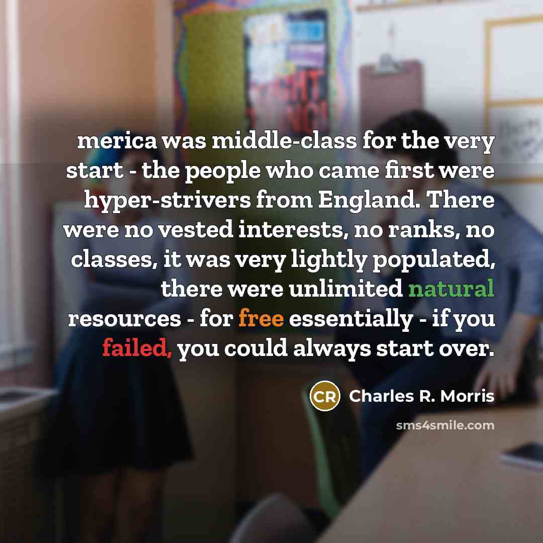 “merica was middle-class for the very start - the people who came first were hyper-strivers from England. There were no vested interests, no ranks, no classes, it was very lightly populated, there were unlimited natural resources - for free essentially - if you failed, you could always start over.” quote by Charles R. Morris