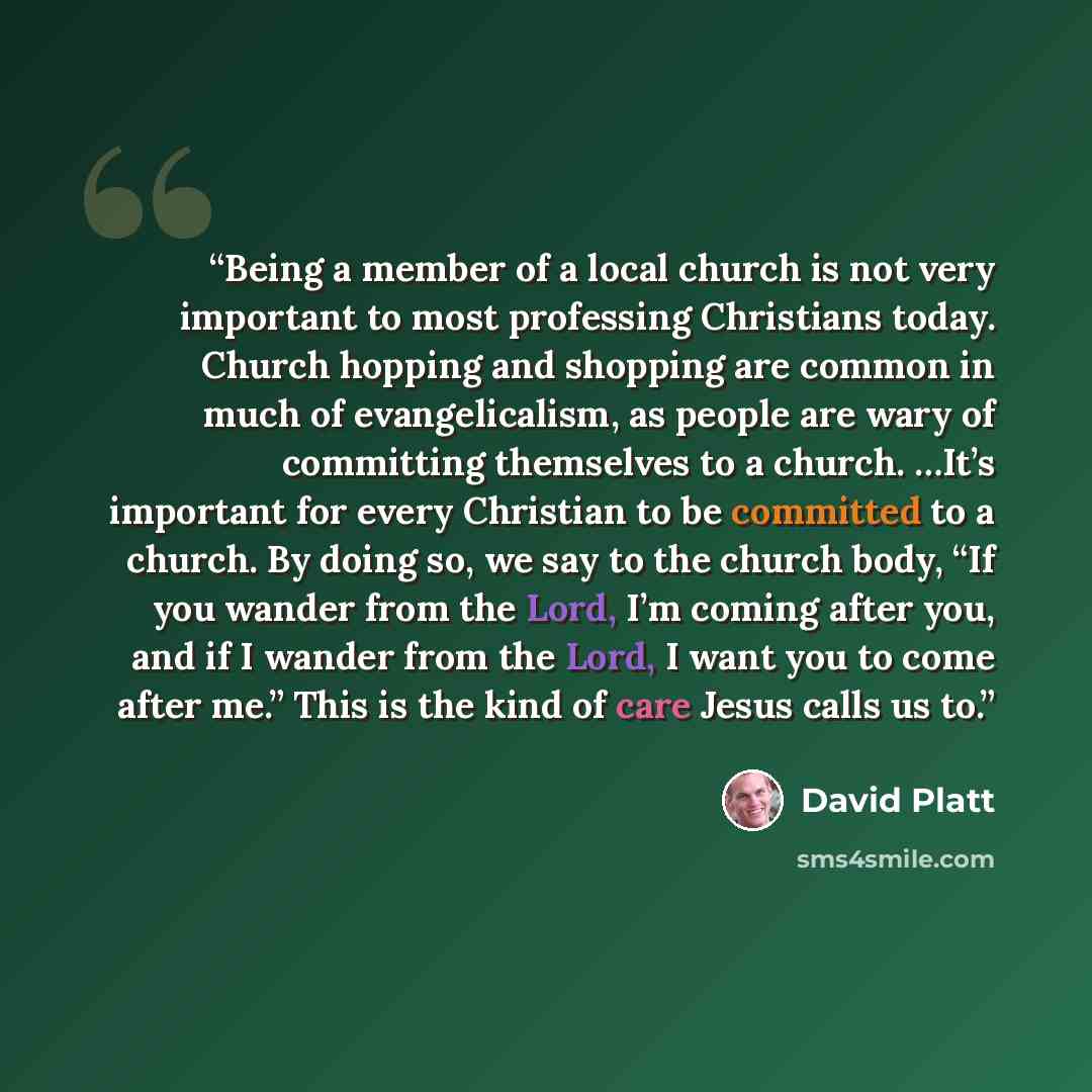 “Being a member of a local church is not very important to most professing Christians today. Church hopping and shopping are common in much of evangelicalism, as people are wary of committing themselves to a church. …It’s important for every Christian to be committed to a church. By doing so, we…” quote by David Platt